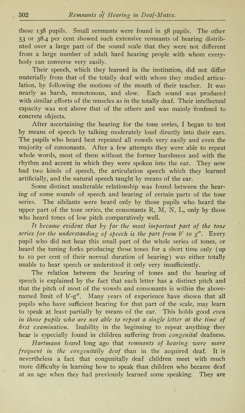 those 138 pupils. Small remnants were found in 58 pupils. The other 53 or 38.4 per cent showed such extensive remnants of hearing distrib- uted over a large part of the sound scale that they were not different from a large number of adult hard hearing people with whom every- body can converse very easily. Their speech, which they learned in the institution, did not differ materially from that of the totally deaf with whom they studied articu- lation, by following the motions of the mouth of their teacher. It was nearly as harsh, monotonous, and slow. Each sound was produced with similar efforts of the muscles as in the totally deaf. Their intellectual capacity was not above that of the others and was mainly confined to concrete objects. After ascertaining the hearing for the tone series, I began to test by means of speech by talking moderately loud directly into their ears. The pupils who heard best repeated all vowels very easily and even the majority of consonants. After a few attempts they were able to repeat whole words, most of them without the former harshness and with the rhythm and accent in which they were spoken into the ear. They now had two kinds of speech, the articulation speech which they learned artificially, and the natural speech taught by means of the ear. Some distinct unalterable relationship was found between the hear- ing of some sounds of speech and hearing of certain parts of the tone series. The sibilants were heard only by those pupils who heard the upper part of the tone series, the consonants R, M, N, L, only by those who heard tones of low pitch comparatively well. It became evident that by far the most important part of the tone series for the understanding of speech is the part from b' to g. Every pupil who did not hear this small part of the whole series of tones, or heard the tuning forks producing those tones for a short time only (up to 10 per cent of their normal duration of hearing) was either totally unable to hear speech or understood it only very insufficiently. The relation between the hearing of tones and the hearing of speech is explained by the fact that each letter has a distinct pitch and that the pitch of most of the vowels and consonants is within the above- named limit of b'-g. Many years of experience have shown that all pupils who have sufficient hearing for that part of the scale, may learn to speak at least partially by means of the ear. This holds good even in those pupils zvho are not able to repeat a single letter at the time of first examination. Inability in the beginning to repeat anything they hear is especially found in children suffering from congenital deafness. Hartmann found long ago that remnants of hearing were more frequent in the congcnitally deaf than in the acquired deaf. It is nevertheless a fact that congenitally deaf children meet with much more difficulty in learning how to speak than children who became deaf at an age when they had previously learned some speaking. They are