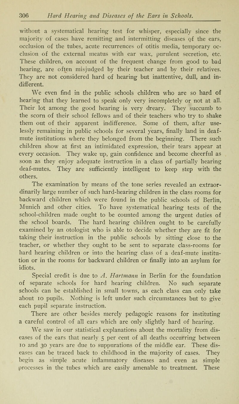 without a systematical hearing- test for whisper, especially since the majority of cases have remitting and intermitting diseases of the ears, occlusion of the tubes, acute recurrences of otitis media, temporary oc- clusion of the external meatus with ear wax, purulent secretion, etc. These children, on account of the frequent change from good to bad hearing, are often misjudged by their teacher and by their relatives. They are not considered hard of hearing but inattentive, dull, and in- different. We even find in the public schools children who are so hard of hearing that they learned to speak only very incompletely or not at all. Their lot among the good hearing is very dreary. They succumb to the scorn of their school fellows and of their teachers who try to shake them out of their apparent indifference. Some of them, after use- lessly remaining in public schools for several years, finally land in deaf- mute institutions where they belonged from the beginning. There such children show at first an intimidated expression, their tears appear at every occasion. They wake up, gain confidence and become cheerful as soon as they enjoy adequate instruction in a class of partially hearing deaf-mutes. They are sufficiently intelligent to keep step with the others. The examination by means of the tone series revealed an extraor- dinarily large number of such hard-hearing children in the class rooms for backward children which were found in the public schools of Berlin, Munich and other cities. To have systematical hearing tests of the school-children made ought to be counted among the urgent duties of the school boards. The hard hearing children ought to be carefullv examined by an otologist who is able to decide whether they are fit for taking their instruction in the public schools by sitting close to the teacher, or whether they ought to be sent to separate class-rooms for hard hearing children or into the hearing class of a deaf-mute institu- tion or in the rooms for backward children or finally into an asylum for idiots. Special credit is due to A. Hartmann in Berlin for the foundation of separate schools for hard hearing children. No such separate schools can be established in small towns, as each class can only take about 10 pupils. Nothing is left under such circumstances but to give each pupil separate instruction. There are other besides merely pedagogic reasons for instituting a careful control of all ears which are only slightly hard of hearing. We saw in our statistical explanations about the mortality from dis- eases of the ears that nearly 5 per cent of all deaths occurring between 10 and 30 years are due to suppurations of the middle ear. These dis- eases can be traced back to childhood in the majority of cases. They begin as simple acute inflammatory diseases and even as simple processes in the tubes which are easily amenable to treatment. These