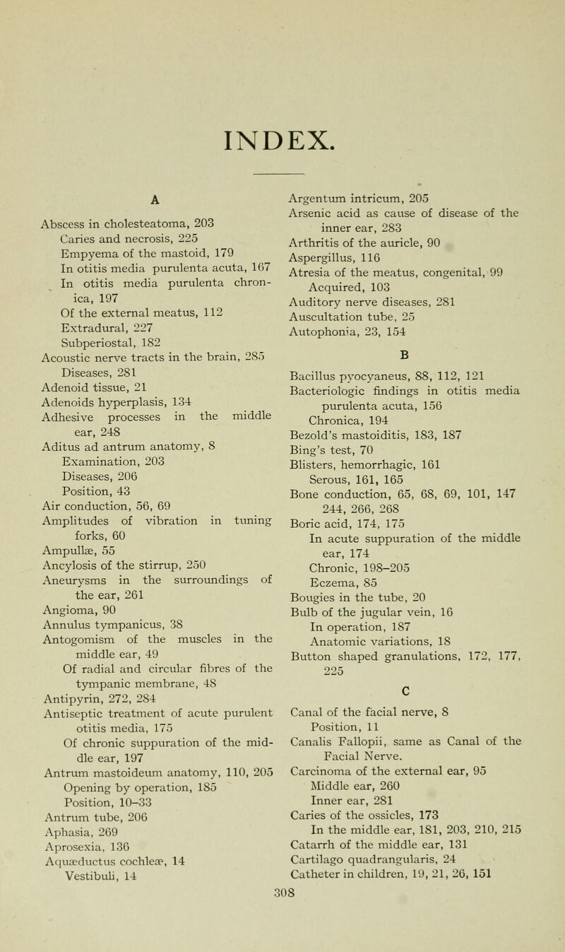 INDEX. Abscess in cholesteatoma, 203 Caries and necrosis, 225 Empyema of the mastoid, 179 In otitis media purulenta acuta, 167 In otitis media purulenta chron- ica, 197 Of the external meatus, 112 Extradural, 227 Subperiostal, 182 Acoustic nerve tracts in the brain, 285 Diseases, 281 Adenoid tissue, 21 Adenoids hyperplasis, 134 Adhesive processes in the middle ear, 248 Aditus ad antrum anatomy, 8 Examination, 203 Diseases, 206 Position, 43 Air conduction, 56, 69 Amplitudes of vibration in tuning forks, 60 Ampullae, 55 Ancylosis of the stirrup, 250 Aneurysms in the surroundings of the ear, 261 Angioma, 90 Annulus tympanicus, 38 Antogomism of the muscles in the middle ear, 49 Of radial and circular fibres of the tympanic membrane, 48 Antipyrin, 272, 284 Antiseptic treatment of acute purulent otitis media, 175 Of chronic suppuration of the mid- dle ear, 197 Antrum mastoideum anatomy, 110, 205 Opening by operation, 185 Position, 10-33 Antrum tube, 206 Aphasia, 269 Aprosexia, 136 Aquaeductus cochlea3, 14 Vestibuli, 14 Argentum intricum, 205 Arsenic acid as cause of disease of the inner ear, 283 Arthritis of the auricle, 90 Aspergillus, 116 Atresia of the meatus, congenital, 99 Acquired, 103 Auditory nerve diseases, 281 Auscultation tube, 25 Autophonia, 23, 154 B Bacillus pyocyaneus, 88, 112, 121 Bacteriologic findings in otitis media purulenta acuta, 156 Chronica, 194 Bezold's mastoiditis, 183, 187 Bing's test, 70 Blisters, hemorrhagic, 161 Serous, 161, 165 Bone conduction, 65, 68, 69, 101, 147 244, 266, 268 Boric acid, 174, 175 In acute suppuration of the middle ear, 174 Chronic, 198-205 Eczema, 85 Bougies in the tube, 20 Bulb of the jugular vein, 16 In operation, 187 Anatomic variations, IS Button shaped granulations, 172, 177, Canal of the facial nerve, 8 Position, 11 Canalis Fallopii, same as Canal of the Facial Nerve. Carcinoma of the external ear, 95 Middle ear, 260 Inner ear, 281 Caries of the ossicles, 173 In the middle ear, 181, 203, 210, 215 Catarrh of the middle ear, 131 Cartilago quadrangularis, 24 Catheter in children, 19, 21, 26, 151