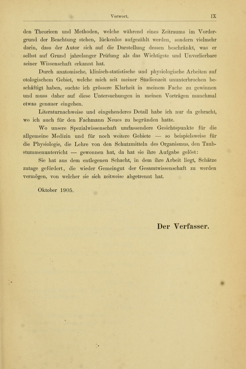 den Theorieen und Methoden, welche während eines Zeitraums im Vorder- grund der Beachtung stehen, lückenlos aufgezählt werden, sondern vielmehr darin, dass der Autor sich auf die Darstellung dessen beschränkt, was er selbst auf Grund jahrelanger Prüfung als das Wichtigste und Unverlierbare seiner Wissenschaft erkannt hat. Durch anatomische, klinisch-statistische und physiologische Arbeiten auf otologischeni Gebiet, welche mich seit meiner Studienzeit ununterbrochen be- schäftigt haben, suchte ieh grössere Klarheit in meinem Fache zu gewinnen und muss daher auf diese Untersuchungen in meinen Vorträgen manchmal etwas genauer eingehen. Literaturnachweise und eingehenderes Detail habe ich nur da gebracht, wo ich auch für den Fachmann Neues zu begründen hatte. Wo unsere Spezialwissenschaft umfassendere Gesichtspunkte für die allgemeine Medizin und für noch weitere Gebiete — so beispielsweise für die Physiologie, die Lehre von den Schutzmitteln des Organismus, den Taub- stummenunterricht — gewonnen hat, da hat sie ihre Aufgabe gelöst: Sie hat aus dem entlegenen Schacht, in dem ihre Arbeit liegt, Schätze zutage gefördert, die wieder Gemeingut der Gesamtwissenschaft zu werden vermögen, von welcher sie sich zeitweise abgetrennt hat. Oktober 1905.