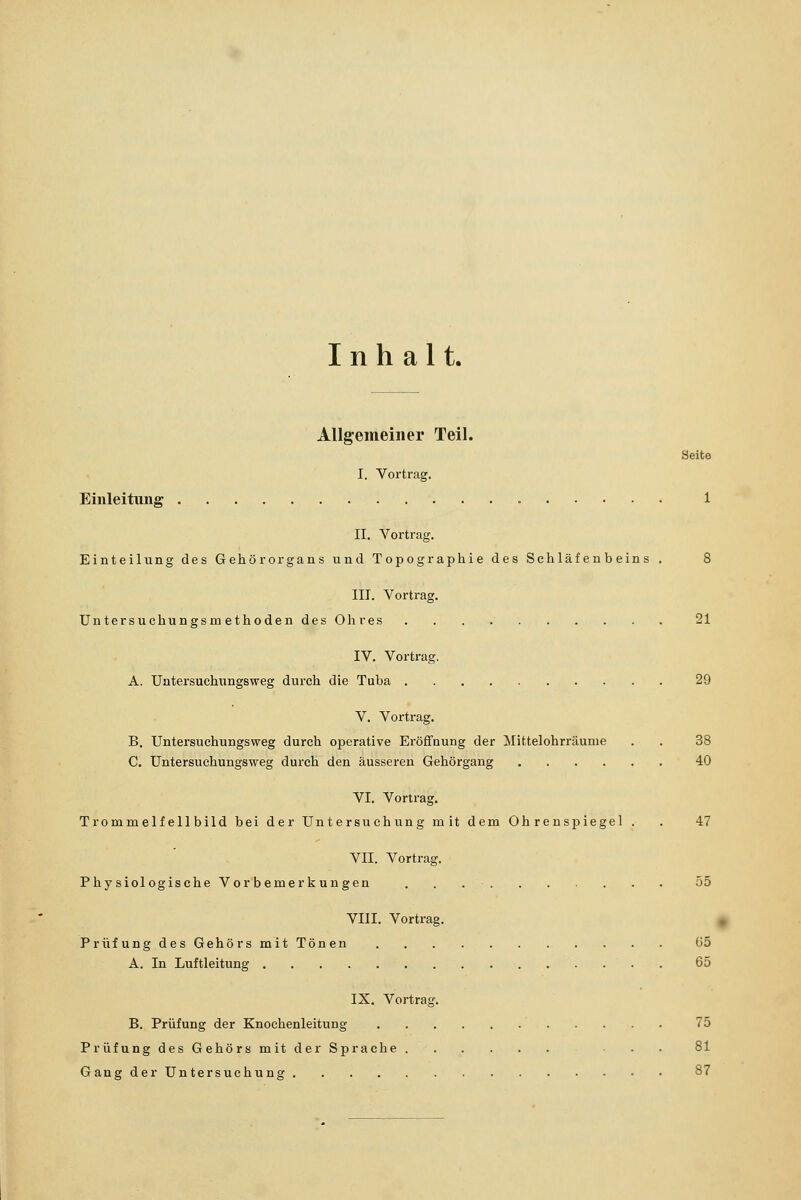 Inhalt. Allgemeiner Teil. Seite I. Vortrag. Einleitung 1 II. Vortrag. Einteilung des Gehörorgans und Topographie des Schläfenbeins . 8 III. Vortrag. Untersuchungsmethoden des Ohres 21 IV. Vortrag. A. Untersuchungsweg durch die Tuba 29 V. Vortrag. B. Untersuchungsweg durch operative Eröffnung der Mittelohrräume . . 38 C. Untersuchungsweg durch den äusseren Gehörgang 40 VI. Vortrag. Trommelfell bild bei der Untersuchung mit dem Ohrenspiegel . . 47 VII. Vortrag. Physiologische Vorbemerkungen . 55 VIII. Vortrag. Prüfung des Gehörs mit Tönen 65 A. In Luftleitung . 65 IX. Vortrag. B. Prüfung der Knochenleitung 75 Prüfung des Gehörs mit der Sprache Gang der Untersuchung