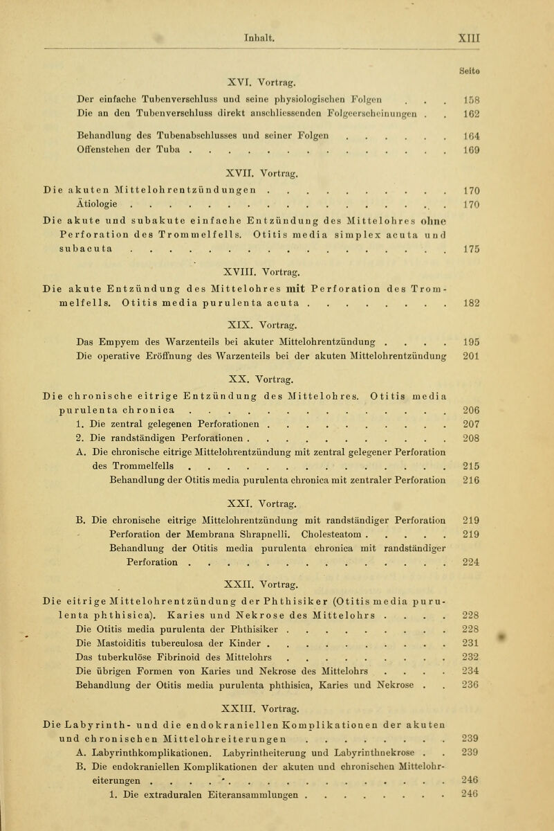 * rnhalt. XIH Seito XVI. Vortrag. Der einfache Tubenverschluss und seine physiologischen Folgen . . . IV-, Die an den Tubenverschluss direkt anschliessenden Folgeerscheinungen . . 162 Behandlung des Tubenabschlusses und seiner Folgen ] 04 Offenstehen der Tuba 169 XVII. Vortrag. DieakutenMittelohrentzündungen 170 Ätiologie .170 Die akute und subakute einfache Entzündung des Mittelohres ohne Perforation des Trommelfells. Otitis media simplex acuta und subacuta 175 XVIII. Vortrag. Die akute Entzündung des Mittelohres mit Perforation des Trom- melfells. Otitis media purulenta acuta 182 XIX. Vortrag. Das Empyem des Warzenteils bei akuter Mittelohrentzündung .... 195 Die operative Eröffnung des Warzenteils bei der akuten Mittelohrentzündung 201 XX. Vortrag. Die chronische eitrige Entzündung des Mittelohres. Otitis media purulenta chronica 206 1. Die zentral gelegenen Perforationen 207 2. Die randständigen Perforationen 208 A. Die chronische eitrige Mittelohrentzündung mit zentral gelegener Perforation des Trommelfells 215 Behandlung der Otitis media purulenta chronica mit zentraler Perforation 216 XXI. Vortrag. B. Die chronische eitrige Mittelohrentzündung mit randständiger Perforation 219 Perforation der Membrana Shrapnelli. Cholesteatom 219 Behandlung der Otitis media purulenta chronica mit randständiger Perforation 224 XXII. Vortrag. Die eitrige Mittelohrentzündung der Ph thisiker (Otitismedia puru- lenta phthisica). Karies und Nekrose des Mittelohrs .... 228 Die Otitis media purulenta der Phthisiker 228 Die Mastoiditis tuberculosa der Kinder 231 Das tuberkulöse Fibrinoid des Mittelohrs 232 Die übrigen Formen von Karies und Nekrose des Mittelohrs .... 234 Behandlung der Otitis media purulenta phthisica, Karies und Nekrose . . 236 XXIII. Vortrag. Die Labyrinth- und die endokraniellen Komplikationen der akuten und chronischen Mittelohreiterungen 239 A. Labyrinthkomplikationen. Labyrintheiterung und Labyrinthnekrose . . 239 B. Die endokraniellen Komplikationen der akuten und chronischen Mittelohr- eiterungen .... * 246 1. Die extraduralen Eiteransammlungen 246