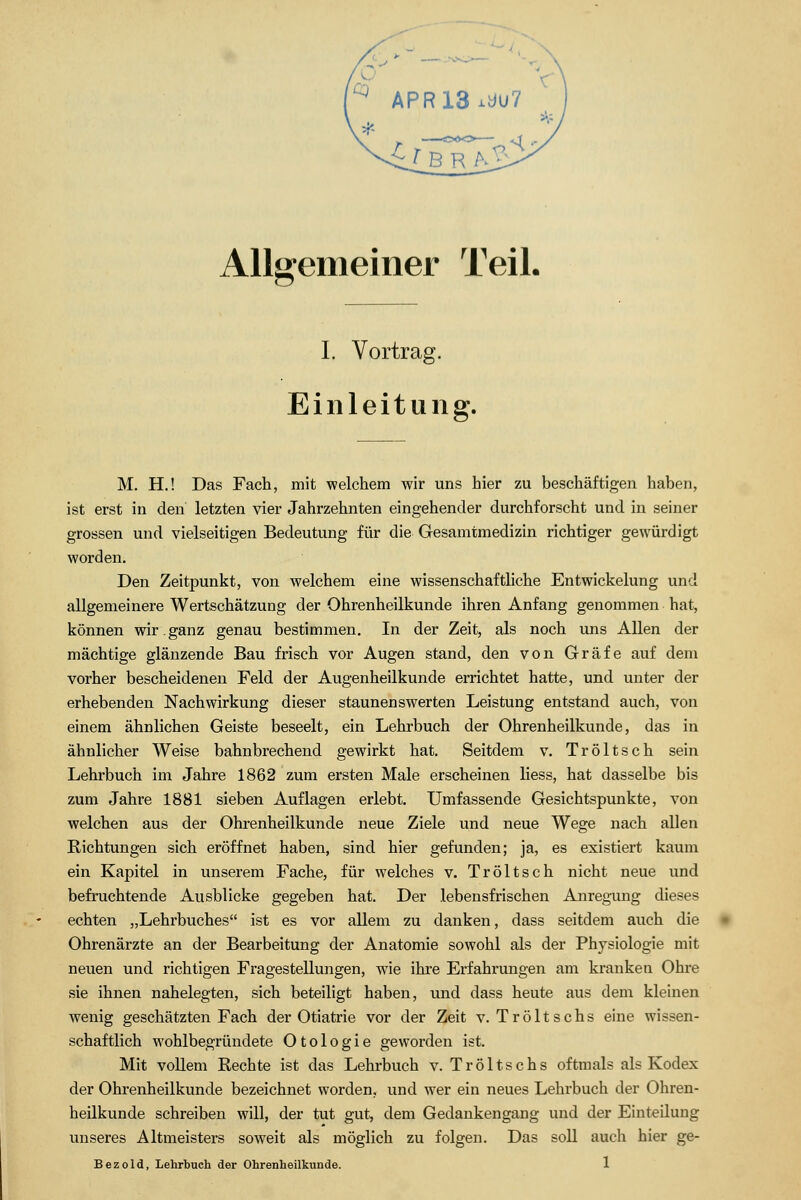 Allgemeiner Teil. I. Vortrag. Einleitung. M. H.! Das Fach, mit welchem wir uns hier zu beschäftigen haben, ist erst in den letzten vier Jahrzehnten eingehender durchforscht und in seiner grossen und vielseitigen Bedeutung für die Gesamtmedizin richtiger gewürdigt worden. Den Zeitpunkt, von welchem eine wissenschaftliche Entwickelung und allgemeinere Wertschätzung der Ohrenheilkunde ihren Anfang genommen hat, können wir.ganz genau bestimmen. In der Zeit, als noch uns Allen der mächtige glänzende Bau frisch vor Augen stand, den von Gräfe auf dem vorher bescheidenen Feld der Augenheilkunde errichtet hatte, und unter der erhebenden Nachwirkung dieser staunenswerten Leistung entstand auch, von einem ähnlichen Geiste beseelt, ein Lehrbuch der Ohrenheilkunde, das in ähnlicher Weise bahnbrechend gewirkt hat. Seitdem v. Tröltsch sein Lehrbuch im Jahre 1862 zum ersten Male erscheinen Hess, hat dasselbe bis zum Jahre 1881 sieben Auflagen erlebt. Umfassende Gesichtspunkte, von welchen aus der Ohrenheilkunde neue Ziele und neue Wege nach allen Richtungen sich eröffnet haben, sind hier gefunden; ja, es existiert kaum ein Kapitel in unserem Fache, für welches v. Tröltsch nicht neue und befruchtende Ausblicke gegeben hat. Der lebensfrischen Anregung dieses echten „Lehrbuches ist es vor allem zu danken, dass seitdem auch die Ohrenärzte an der Bearbeitung der Anatomie sowohl als der Physiologie mit neuen und richtigen Fragestellungen, wie ihre Erfahrungen am kranken Ohre sie ihnen nahelegten, sich beteiligt haben, und dass heute aus dem kleinen wenig geschätzten Fach der Otiatrie vor der Zeit v. Tröltschs eine wissen- schaftlich wohlbegründete Otologie geworden ist. Mit vollem Rechte ist das Lehrbuch v. Tröltschs oftmals als Kodex der Ohrenheilkunde bezeichnet worden, und wer ein neues Lehrbuch der Ohren- heilkunde schreiben will, der tut gut, dem Gedankengang und der Einteilung unseres Altmeisters soweit als möglich zu folgen. Das soll auch hier ge- Bezold, Lehrbuch der Ohrenheilkunde. 1