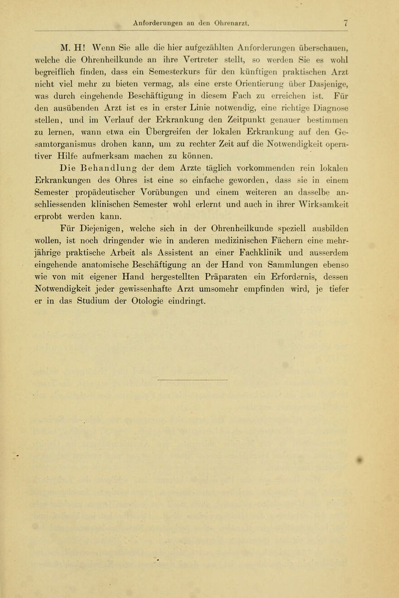 Anforderungen an den Ohrenarzt. M. H! Wenn Sie alle die hier aufgezählten Anforderungen überschauen, welche die Ohrenheilkunde an ihre Vertreter stellt, so werden Sir es wohl begreiflich finden, dass ein »Semesterkurs für den künftigen praktischen Ai/.i nicht viel mehr zu bieten vermag, als eine erste Orientierung über Dasjenige, was durch eingehende Beschäftigung in diesem Fach zu erreichen ist. Fin- den ausübenden Arzt ist es in erster Linie notwendig, eine richtige Diagnose stellen, und im Verlauf der Erkrankung den Zeitpunkt genauer bestimmen zu lernen, wann etwa ein Übergreifen der lokalen Erkrankung auf den (',,- samtorganismus drohen kann, um zu rechter Zeit auf die Notwendigkeit opera- tiver Hilfe aufmerksam machen zu können. Die Behandlung der dem Arzte täglich vorkommenden rein lokalen Erkrankungen des Ohres ist eine so einfache geworden, dass sie in einem Semester propädeutischer Vorübungen und einem weiteren an dasselbe an- schliessenden klinischen Semester wohl erlernt und auch in ihrer Wirksamkeit erprobt werden kann. Für Diejenigen, welche sich in der Ohrenheilkunde speziell ausbilden wollen, ist noch dringender wie in anderen medizinischen Fächern eine mehr- jährige praktische Arbeit als Assistent an einer Fachklinik und ausserdem eingehende anatomische Beschäftigung an der Hand von Sammlungen ebenso wie von mit eigener Hand hergestellten Präparaten ein Erfordernis, dessen Notwendigkeit jeder gewissenhafte Arzt umsomehr empfinden wird, je tiefer er in das Studium der Otologie eindringt.