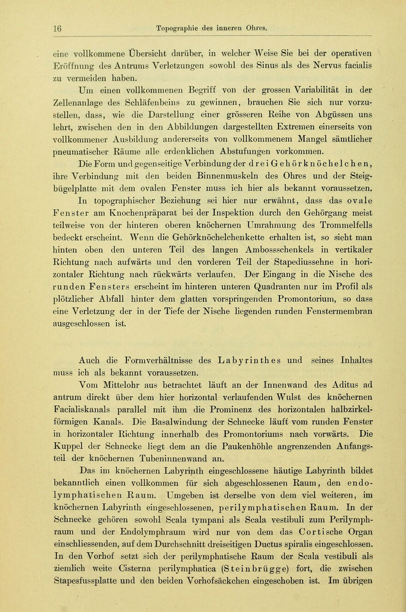 eine vollkommene Übersicht darüber, in welcher Weise Sie bei der operativen Eröffnung des Antrums Verletzungen sowohl des Sinus als des Nervus facialis zu vermeiden haben. Um einen vollkommenen Begriff von der grossen Variabilität in der Zellenanlage des Schläfenbeins zu gewinnen, brauchen Sie sich nur vorzu- stellen, dass, wie die Darstellung einer grösseren Reihe von Abgüssen uns lehrt, zwischen den in den Abbildungen dargestellten Extremen einerseits von vollkommener Ausbildung andererseits von vollkommenem Mangel sämtlicher pneumatischer Räume alle erdenklichen Abstufungen vorkommen. Die Form und gegenseitige Verbindung der dreiGehörknöchelchen, ihre Verbindung mit den beiden Binnenmuskeln des Ohres und der Steig- bügelplatte mit dem ovalen Fenster muss ich hier als bekannt voraussetzen. In topographischer Beziehung sei hier nur erwähnt, dass das ovale Fenster am Knochenpräparat bei der Inspektion durch den Gehörgang meist teilweise von der hinteren oberen knöchernen Umrahmung des Trommelfells bedeckt erscheint. Wenn die Gehörknöchelchenkette erhalten ist, so sieht man hinten oben den unteren Teil des langen Ambossschenkels in vertikaler Richtung nach aufwärts und den vorderen Teil der Stapediussehne in hori- zontaler Richtung nach rückwärts verlaufen. Der Eingang in die Nische des runden Fensters erscheint im hinteren unteren Quadranten nur im Profil als plötzlicher Abfall hinter dem glatten vorspringenden Promontorium, so dass eine Verletzung der in der Tiefe der Nische liegenden runden Fenstermembran ausgeschlossen ist. Auch die Form Verhältnisse des Labyrinthes und seines Inhaltes muss ich als bekannt voraussetzen. Vom Mittelohr aus betrachtet läuft an der Innenwand des Aditus ad antrum direkt über dem hier horizontal verlaufenden Wulst des knöchernen Facialiskanals parallel mit ihm die Prominenz des horizontalen halbzirkel- förmigen Kanals. Die Basalwindung der Schnecke läuft vom runden Fenster in horizontaler Richtung innerhalb des Promontoriums nach vorwärts. Die Kuppel der Schnecke liegt dem an die Paukenhöhle angrenzenden Anfangs- teil der knöchernen Tubeninnenwand an. Das im knöchernen Labyrinth eingeschlossene häutige Labyrinth bildet bekanntlich einen vollkommen für sich abgeschlossenen Raum, den endo- lymphatischen Raum. Umgeben ist derselbe von dem viel weiteren, im knöchernen Labyrinth eingeschlossenen, perilymphatischen Raum. In der Schnecke gehören sowohl Scala tympani als Scala vestibuli zum Perilymph- raum und der Endolymphraum wird nur von dem das Cor tische Organ einschliessenden, auf dem Durchschnitt dreiseitigen Ductus spiralis eingeschlossen. In den Vorhof setzt sich der perilymphatische Raum der Scala vestibuli als ziemlich weite Cisterna perilymphatica (Steinbrügge) fort, die zwischen Stapesfussplatte und den beiden Vorhofsäckchen eingeschoben ist. Im übrigen