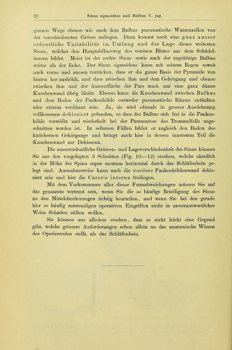ganzen Wege ebenso wie auch dem Bulbus pneumatische Warzenzellen von der verschiedensten Grösse anliegen. Dazu kommt noch eine ganz ausser ordentliche Variabilität im Umfang und der Lage dieses weitesten Sinus, welcher den Hauptabflussweg des venösen Blutes aus dem Schädel- innern bildet. Meist ist der rechte Sinus sowie auch der zugehörige Bulbus weiter als der linke. Der Sinus sigmoideus kann mit seinem Bogen soweit nach vorne und aussen vorrücken, dass er die ganze Basis der Pyramide von hinten her aushöhlt, und dass zwischen ihm und dem Gehörgang und ebenso zwischen ihm und der Aussenfläche der Pars mast. nur eine ganz dünne Knochenwand übrig; bleibt. Ebenso kann die Knochenwand zwischen Bulbus und dem Boden der Paukenhöhle entweder pneumatische Räume enthalten oder extrem verdünnt sein. Ja, sie wird oftmals in grosser Ausdehnung vollkommen dehisziert gefunden, so dass der Bulbus sich frei in die Pauken- höhle vorwölbt und wiederholt bei der Parazentese des Trommelfells ange- schnitten worden ist. In seltenen Fällen bildet er zugleich den Boden des knöchernen Gehörgangs und bringt auch hier in dessen innerstem Teil die Knochenwand zur Dehiszenz. Die ausserordentliche Grössen- und Lageverschiedenheit des Sinus können Sie aus den vorgelegten 3 Schnitten (Fig. 10—12) ersehen, welche sämtlich in der Höhe der Spina supra meatum horizontal durch das Schläfenbein ge- legt sind. Ausnahmsweise kann auch die vordere Paukenhöhlenwand dehis- ziert sein und hier die Carotis interna freiliegen. Mit dem Vorkommmen aller dieser Formabweichungen müssen Sie auf das genaueste vertraut sein, wenn Sie die so häufige Beteiligung des Sinus an den Mittelohreiterungen richtig beurteilen, und wenn Sie bei den gerade hier so häufig notwendigen operativen Eingriffen nicht in unverantwortlicher Weise Schaden stiften wollen. Sie können aus alledem ersehen, dass es nicht leicht eine Gegend gibt, welche grössere Anforderungen schon allein an das anatomische Wissen des Operierenden stellt, als das Schläfenbein.