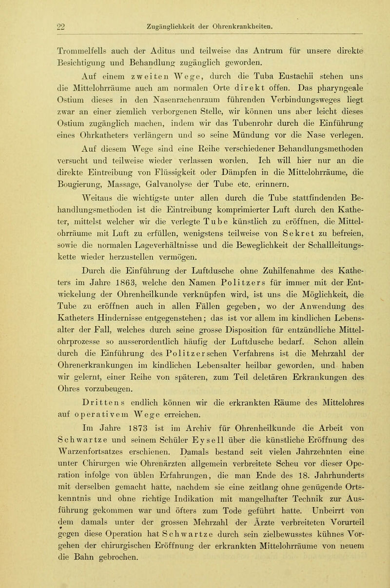 Trommelfells auch der Acutus und teilweise das Antrum für unsere direkte Besichtigung und Behandlung zugänglich geworden. Auf einem zweiten Wege, durch die Tuba Eustachii stehen uns die Mittelohrräume auch am normalen Orte direkt offen. Das pharyngeale Ostium dieses in den Nasenrachenraum führenden Verbindungsweges liegt zwar an einer ziemlich verborgenen Stelle, wir können uns aber leicht dieses Ostium zugänglich machen, indem wir das Tubenrohr durch die Einführung eines Ohrkatheters verlängern und so seine Mündung vor die Nase verlegen. Auf diesem Wege sind eine Reihe verschiedener Behandlungsmethoden versucht und teilweise wieder verlassen worden. Ich will hier nur an die direkte Eintreibung von Flüssigkeit oder Dämpfen in die Mittelohrräume, die Bougierung, Massage, Galvanolyse der Tube etc. erinnern. Weitaus die wichtigste unter allen durch die Tube stattfindenden Be- handlungsmethoden ist die Eintreibung komprimierter Luft durch den Kathe- ter, mittelst welcher wir die verlegte Tube künstlich zu eröffnen, die Mittel- ohrräume mit Luft zu erfüllen, wenigstens teilweise von Sekret zu befreien, sowie die normalen Lage Verhältnisse und die Beweglichkeit der Schallleitungs- kette wieder herzustellen vermögen. Durch die Einführung der Luftdusche ohne Zuhilfenahme des Kathe- ters im Jahre 1863, welche den Namen Politzers für immer mit der Ent- wicklung der Ohrenheilkunde verknüpfen wird, ist uns die Möglichkeit, die Tube zu eröffnen auch in allen Fällen gegeben, wo der Anwendung des Katheters Hindernisse entgegenstehen; das ist vor allem im kindlichen Lebens- alter der Fall, welches durch seine grosse Disposition für entzündliche Mittel- ohrprozesse so ausserordentlich häufig der Luftdusche bedarf. Schon allein durch die Einführung des Politzer sehen Verfahrens ist die Mehrzahl der Ohrenerkrankungen im kindlichen Lebensalter heilbar geworden, und haben wir gelernt, einer Reihe von späteren, zum Teil deletären Erkrankungen des Ohres vorzubeugen. Drittens endlich können wir die erkrankten Räume des Mittelohres auf operativem Wege erreichen. Im Jahre 1873 ist im Archiv für Ohrenheilkunde die Arbeit von Schwärtze und seinem Schüler Eysell über die künstliche Eröffnung des Warzenfortsatzes erschienen. Damals bestand seit vielen Jahrzehnten eine unter Chirurgen wie Ohrenärzten allgemein verbreitete Scheu vor dieser Ope- ration infolge von üblen Erfahrungen, die man Ende des 18. Jahrhunderts mit derselben gemacht hatte, nachdem sie eine Zeitlang ohne genügende Orts- kenntnis und ohne richtige Indikation mit mangelhafter Technik zur Aus- führung gekommen war und öfters zum Tode geführt hatte. Unbeirrt von dem damals unter der grossen Mehrzahl der Ärzte verbreiteten Vorurteil gegen diese Operation hat Schwartze durch sein zielbewusstes kühnes Vor- gehen der chirurgischen Eröffnung der erkrankten Mittelohrräume von neuem die Bahn gebrochen.
