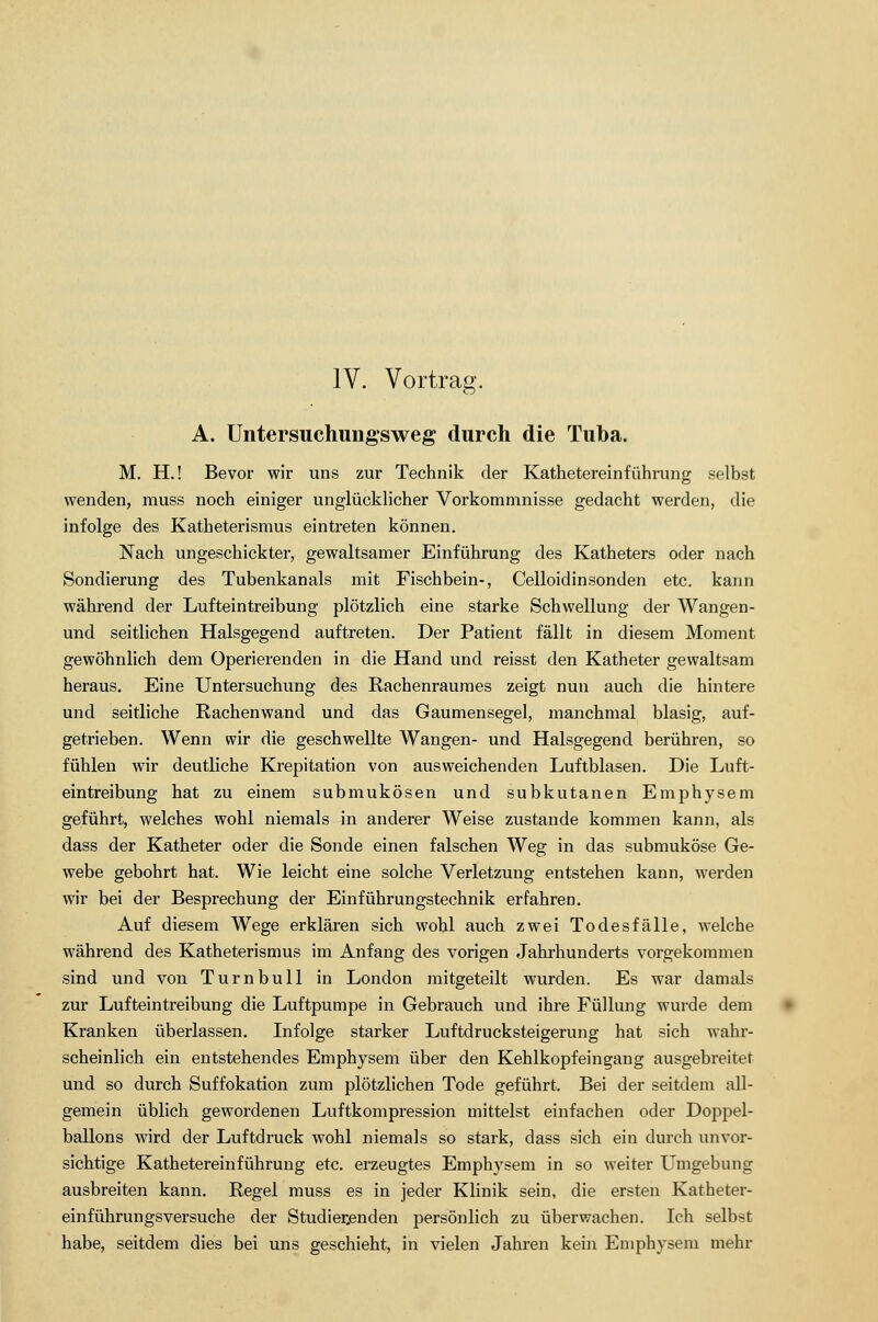 IV. Vortrag. A. Untersuchungsweg durch die Tuba. M. H.! Bevor wir uns zur Technik der Kathetereinführung selbst wenden, muss noch einiger unglücklicher Vorkommnisse gedacht werden, die infolge des Katheterismus eintreten können. Nach ungeschickter, gewaltsamer Einführung des Katheters oder nach Sondierung des Tubenkanals mit Fischbein-, Celloidinsonden etc. kann während der Lufteintreibung plötzlich eine starke Schwellung der Wangen- und seitlichen Halsgegend auftreten. Der Patient fällt in diesem Moment gewöhnlich dem Operierenden in die Hand und reisst den Katheter gewaltsam heraus. Eine Untersuchung des Rachenraumes zeigt nun auch die hintere und seitliche Rachenwand und das Gaumensegel, manchmal blasig, auf- getrieben. Wenn wir die geschwellte Wangen- und Halsgegend berühren, so fühlen wir deutliche Krepitation von ausweichenden Luftblasen. Die Luft- eintreibung hat zu einem submukösen und subkutanen Emphysem geführt, welches wohl niemals in anderer Weise zustande kommen kann, als dass der Katheter oder die Sonde einen falschen Weg in das submuköse Ge- webe gebohrt hat. Wie leicht eine solche Verletzung entstehen kann, werden wir bei der Besprechung der Einführungstechnik erfahren. Auf diesem Wege erklären sich wohl auch zwei Todesfälle, welche während des Katheterismus im Anfang des vorigen Jahrhunderts vorgekommen sind und von Turnbull in London mitgeteilt wurden. Es war damals zur Lufteintreibung die Luftpumpe in Gebrauch und ihre Füllung wurde dem Kranken überlassen. Infolge starker Luftdrucksteigerung hat sich wahr- scheinlich ein entstehendes Emphysem über den Kehlkopfeingang ausgebreitet und so durch Suffokation zum plötzlichen Tode geführt. Bei der seitdem all- gemein üblich gewordenen Luftkompression mittelst einfachen oder Doppel- ballons wird der Luftdruck wohl niemals so stark, dass sich ein durch unvor- sichtige Kathetereinführung etc. erzeugtes Emphysem in so weiter Umgebung ausbreiten kann. Regel muss es in jeder Klinik sein, die ersten Katheter- einführungsversuche der Studierenden persönlich zu überwachen. Ich selbst habe, seitdem dies bei uns geschieht, in vielen Jahren kein Emphysem mehr
