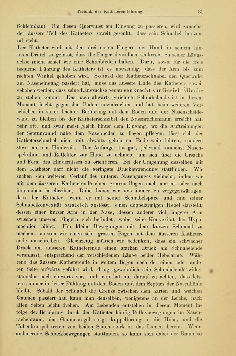 Schleimhaut. Um diesen Querwulst am Eingang zu passieren, wird zunächst der äussere Teil des Katheters soweit geseidct, dass sein Schnabel horizon- tal steht. Der Katheter wird mit den drei ersten Fingern der Hand in seinem hin- teren Drittel so gefasst, dass die Finger denselben senkrecht zu seiner Längs- achse (nicht schief wie eine Schreibfeder) halten. Dazu, sowie für die freie bequeme Führung des Katheters ist es notwendig, dass der Ann bis zum rechten Winkel gehoben wird. Sobald der Katheterschnabel den Querwulsl am Naseneingang passiert hat, muss das äussere Ende des Katheters soweit gehoben werden, dass seine Längsachse genau senkrecht zur Gesichts fläche zu stehen kommt. Das nach abwärts gerichtete Schnabelende ist in diesem Moment leicht gegen den Boden anzudrücken und hat beim weiteren Vor- schieben in steter leichter Berührung mit dem Boden und der Nasenscheide- wand zu bleiben bis der Katheterschnabel den Nasenrachenraum erreicht hat. Sehr oft, und zwar meist gleich hinter dem Eingang, wo die Auftreibungen der Septumwand nahe dem Nasenboden zu liegen pflegen, lässt sich der Katheterschnabel nicht mit abwärts gekehrtem Ende weiterführen, sondern stösst auf ein Hindernis. Der Anfänger tut gut, jedesmal zunächst Nasen- spekulum und Reflektor zur Hand zu nehmen, um sich über die Ursache und Form des Hindernisses zu orientieren. Bei der Umgehung desselben mit dem Katheter darf nicht die geringste Druckanwendung stattfinden. Wir suchen den weiteren Verlauf des unteren Nasenganges vielmehr, indem wir mit dem äusseren Katheterende einen grossen Bogen nach aussen- oder nach innen-oben beschreiben. Dabei haben wir uns immer zu vergegenwärtigen, dass der Katheter, wenn er mit seiner Schnabelspitze und mit seiner Schnabelkonvexität zugleich anstösst, einen doppelarmigen Hebel darstellt, dessen einer kurzer Arm in der Nase, dessen anderer viel längerer Arm zwischen unseren Fingern sich befindet, wobei seine Konvexität das Hypo- mochlion bildet. Um kleine Bewegungen mit dem kurzen Schnabel zu machen, müssen wir einen sehr grossen Bogen mit dem äusseren Katheter- ende umschreiben. Gleichzeitig müssen wir bedenken, dass ein schwacher Druck am äusseren Katheterende einen starken Druck am Schuabelende veranlasst, entsprechend der verschiedenen Länge beider Hebelarme. Wäh- rend das äussere Katheterende in weitem Bogen nach der einen oder ande- ren Seite aufwärts geführt wird, dringt gewöhnlich sein Schnabelende wider- standslos nach einwärts vor, und man hat nur darauf zu achten, dass letz- teres immer in leiser Fühlung mit dem Boden und dem Septum der Nasenhöhle bleibt. Sobald der Schnabel die Grenze zwischen dem harten und weichen Gaumen passiert hat, kann man denselben, wenigstens an der Leiche, nach allen Seiten leicht drehen. Am Lebenden entstehen in diesem Moment in- folge der Berührung durch den Katheter häufig Reflexbewegungen im Nasen- rachenraum, das Gaumensegel steigt kuppeiförmig in die Höhe, und die Tubenknorpel treten von beiden Seiten stark in das Lumen herein. Wenn andauernde Schluckbewegungen stattfinden, so kann sich dabei der Raum so
