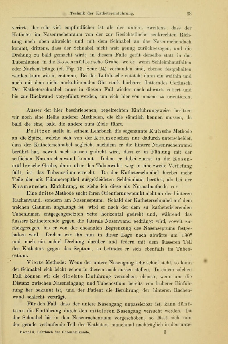 verirrt, der sehr viel empfindlicher ist als der untere, zweitens, dass der Katheter im Nasenrachenraum von der zur Gesichtsfläche senkrechten Rich- tung nach oben abweicht und mit dem Schnabel an das Nasen rachendach kommt, drittens, dass der Schnabel nicht weit genug zurückgezogen, und die Drehung zu bald gemacht wird; in diesem Falle gerät derselbe statt in das Tubenlumen in die Rosenmüllersche Grube, wo er, wenn Schleiinhautf'alteii oder Narbenstränge (cf. Fig. 13, Seite 24) vorhanden sind, ebenso festgehalten werden kann wie in ersterem. Bei der Luftduschc entsteht dann ein weithin und auch mit dem nicht auskultierenden Ohr stark hörbares flatterndes Geräusch. Der Katheterschnabel muss in diesem Fall wieder nach abwärts rotiert und bis zur Rückwand vorgeführt werden, um sich hier von neuem zu orientieren. Ausser der hier beschriebenen, regelrechten Einführungsweise besitzen wir noch eine Reihe anderer Methoden, die Sie sämtlich kennen müssen, da bald die eine, bald die andere zum Ziele führt. Politzer stellt in seinem Lehrbuch die sogenannte Kuh sehe Methode an die Spitze, welche sich von der K r a m e r sehen nur dadurch unterscheidet, dass der Katheterschnabel sogleich, nachdem er die hintere Nasenrachenwand berührt hat, soweit nach aussen gedreht wird, dass er in Fühlung mit der seitlichen Nasenrachenwand kommt. Indem er dabei zuerst in die Rosen- müllersche Grube, dann über den Tubenwulst weg in eine zweite Vertiefung fällt, ist das Tubenostium erreicht. Da der Katheterschnabel hierbei mehr Teile der mit Flimmerepithel ausgekleideten Schleimhaut berührt, als bei der Kram er sehen Einführung, so ziehe ich diese als Normalmethode vor. Eine dritte Methode sucht ihren Orientierungspunkt nicht an der hinteren Rachenwand, sondern am Nasenseptum. Sobald der Katheterschnabel auf dem weichen Gaumen angelangt ist, wird er nach der dem zu katheterisierenden Tubenlumen entgegengesetzten Seite horizontal gedreht und, während das äussere Katheterende gegen die laterale Nasenwand gedrängt wird, soweit zu- rückgezogen, bis er von der choanalen Begrenzung des Nasenseptums festge- halten wird. Drehen wir ihn nun in dieser Lage nach abwärts um 180° und noch ein achtel Drehung darüber und federn mit dem äusseren Teil des Katheters gegen das Septum, so befindet er sich ebenfalls im Tuben- ostium. Vierte Methode: Wenn der untere Nasengang sehr schief steht, so kann der Schnabel sich leicht schon in diesem nach aussen stellen. In einem solchen Fall können wir die direkte Einführung versuchen, ebenso, wenn uns die Distanz zwischen Naseneingang und Tubenostium bereits von früherer Einfüh- rung her bekannt ist, und der Patient die Berührung der hinteren Rachen- wand schlecht verträgt. Für den Fall, dass der untere Nasengang unpassierbar ist, kann fünf- tens die Einführung durch den mittleren Nasengang versucht werden. Ist der Schnabel bis in den Nasenrachenraum vorgeschoben, so lässt sich nun der gerade verlaufende Teil des Katheters manchmal nachträglich in den unte- Bezold, Lehrbuch der Ohrenheilkunde. 3