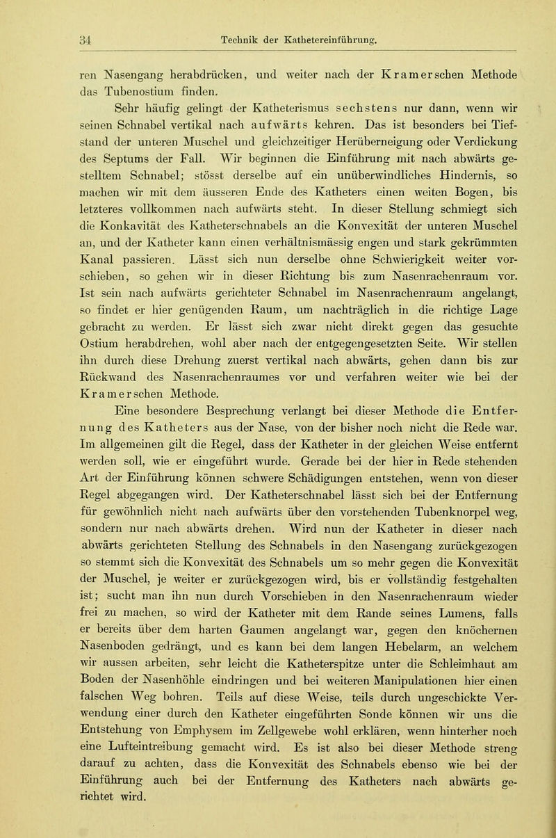 ren Nasengang herabdrücken, und weiter nach der Kramer sehen Methode das Tubenostium finden. Sehr häufig gelingt der Katheterismus sechstens nur dann, wenn wir seinen Schnabel vertikal nach aufwärts kehren. Das ist besonders bei Tief- stand der unteren Muschel und gleichzeitiger Herüberneigung oder Verdickung des Septums der Fall. Wir beginnen die Einführung mit nach abwärts ge- stelltem Schnabel; stösst derselbe auf ein unüberwindliches Hindernis, so machen wir mit dem äusseren Ende des Katheters einen weiten Bogen, bis letzteres vollkommen nach aufwärts steht. In dieser Stellung schmiegt sich die Konkavität des Katheterschnabels an die Konvexität der unteren Muschel an, und der Katheter kann einen verhältnismässig engen und stark gekrümmten Kanal passieren. Lässt sich nun derselbe ohne Schwierigkeit weiter vor- schieben, so gehen wir in dieser Richtung bis zum Nasenrachenraum vor. Ist sein nach aufwärts gerichteter Schnabel im Nasenrachenraum angelangt, so findet er hier genügenden Raum, um nachträglich in die richtige Lage gebracht zu werden. Er lässt sich zwar nicht direkt gegen das gesuchte Ostium herabdrehen, wohl aber nach der entgegengesetzten Seite. Wir stellen ihn durch diese Drehung zuerst vertikal nach abwärts, gehen dann bis zur Rückwand des Nasenrachenraumes vor und verfahren weiter wie bei der Kramer sehen Methode. Eine besondere Besprechung verlangt bei dieser Methode die Entfer- nung des Katheters aus der Nase, von der bisher noch nicht die Rede war. Im allgemeinen gilt die Regel, dass der Katheter in der gleichen Weise entfernt werden soll, wie er eingeführt wurde. Gerade bei der hier in Rede stehenden Art der Einführung können schwere Schädigungen entstehen, wenn von dieser Regel abgegangen wird. Der Katheterschnabel lässt sich bei der Entfernung für gewöhnlich nicht nach aufwärts über den vorstehenden Tubenknorpel weg, sondern nur nach abwärts drehen. Wird nun der Katheter in dieser nach abwärts gerichteten Stellung des Schnabels in den Nasengang zurückgezogen so stemmt sich die Konvexität des Schnabels um so mehr gegen die Konvexität der Muschel, je weiter er zurückgezogen wird, bis er vollständig festgehalten ist; sucht man ihn nun durch Vorschieben in den Nasenrachenraum wieder frei zu machen, so wird der Katheter mit dem Rande seines Lumens, falls er bereits über dem harten Gaumen angelangt war, gegen den knöchernen Nasenboden gedrängt, und es kann bei dem langen Hebelarm, an welchem wir aussen arbeiten, sehr leicht die Katheterspitze unter die Schleimhaut am Boden der Nasenhöhle eindringen und bei weiteren Manipulationen hier einen falschen Weg bohren. Teils auf diese Weise, teils durch ungeschickte Ver- wendung einer durch den Katheter eingeführten Sonde können wir uns die Entstehung von Emphysem im Zellgewebe wohl erklären, wenn hinterher noch eine Lufteintreibung gemacht wird. Es ist also bei dieser Methode streng darauf zu achten, dass die Konvexität des Schnabels ebenso wie bei der Einführung auch bei der Entfernung des Katheters nach abwärts ge- richtet wird.