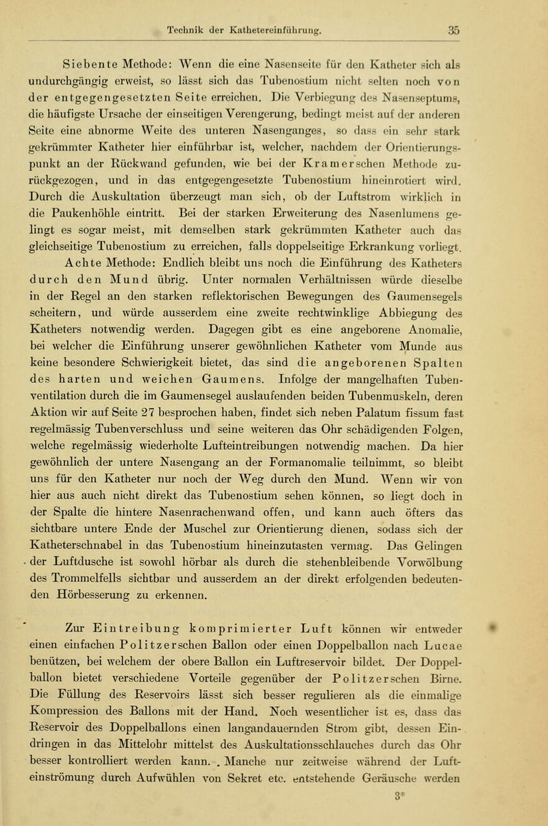 Siebente Methode: Wenn die eine Nasenseite für den Katheter .-ich als undurchgängig erweist, so lässt sich das Tubenostium nicht selten noch von der entgegengesetzten Seite erreichen. Die Verbiegung des Nasenseptums, die häufigste Ursache der einseitigen Verengerung, bedingt meist auf der anderen Seite eine abnorme Weite des unteren Nasenganges, so dass ein sehr stark gekrümmter Katheter hier einführbar ist, welcher, nachdem der Orientierungs- punkt an der Rückwand gefunden, wie bei der Kr am er sehen Methode zu- rückgezogen, und in das entgegengesetzte Tubenostium hineinrotiert wird. Durch die Auskultation überzeugt man sich, ob der Luftstrom wirklich in die Paukenhöhle eintritt. Bei der starken Erweiterung des Nasenlumens ge- lingt es sogar meist, mit demselben stark gekrümmten Katheter auch das gleichseitige Tubenostium zu erreichen, falls doppelseitige Erkrankung vorliegt. Achte Methode: Endlich bleibt uns noch die Einführung des Katheters durch den Mund übrig. Unter normalen Verhältnissen würde dieselbe in der Regel an den starken reflektorischen Bewegungen des Gaumensegels scheitern, und würde ausserdem eine zweite rechtwinklige Abbiegung des Katheters notwendig werden. Dagegen gibt es eine angeborene Anomalie, bei welcher die Einführung unserer gewöhnlichen Katheter vom Munde aus keine besondere Schwierigkeit bietet, das sind die angeborenen Spalten des harten und weichen Gaumens. Infolge der mangelhaften Tuben- ventilation durch die im Gaumensegel auslaufenden beiden Tubenmuskeln, deren Aktion wir auf Seite 27 besprochen haben, findet sich neben Palatum fissum fast regelmässig Tubenverschluss und seine weiteren das Ohr schädigenden Folgen, welche regelmässig wiederholte Lufteintreibungen notwendig machen. Da hier gewöhnlich der untere Nasengang an der Formanomalie teilnimmt, so bleibt uns für den Katheter nur noch der Weg durch den Mund. Wenn wir von hier aus auch nicht direkt das Tubenostium sehen können, so liegt doch in der Spalte die hintere Nasenrachen wand offen, und kann auch öfters das sichtbare untere Ende der Muschel zur Orientierung dienen, sodass sich der Katheterschnabel in das Tubenostium hineinzutasten vermag. Das Gelingen der Luftdusche ist sowohl hörbar als durch die stehenbleibende Vorwölbung des Trommelfells sichtbar und ausserdem an der direkt erfolgenden bedeuten- den Hörbesserung zu erkennen. Zur Eintreibung komprimierter Luft können wir entweder einen einfachen Politzerschen Ballon oder einen Doppelballon nach Lucae benützen, bei welchem der obere Ballon ein Luftreservoir bildet. Der Doppel- ballon bietet verschiedene Vorteile gegenüber der Politzerschen Birne. Die Füllung des Reservoirs lässt sich besser regulieren als die einmalige Kompression des Ballons mit der Hand. Noch wesentlicher ist es, dass das Reservoir des Doppelballons einen langandauernden Strom gibt, dessen Ein- dringen in das Mittelohr mittelst des Auskultationsschlauches durch das Ohr besser kontrolliert werden kann. . Manche nur zeitweise während der Luft- einströmung durch Aufwühlen von Sekret etc. entstehende Geräusche werden 3*