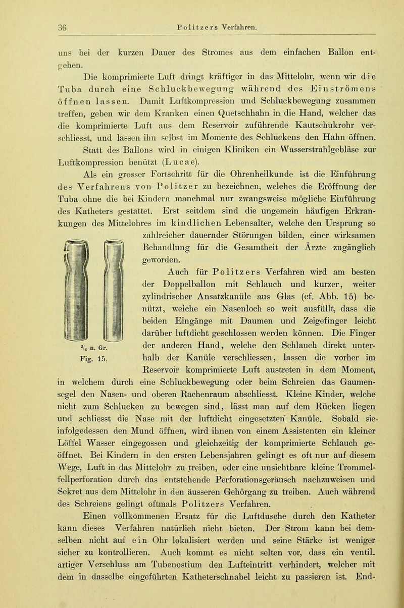 ::<> Politzers Verfahren. uns bei der kurzen Dauer des Stromes aus dem einfachen Ballon ent- gehen. Die komprimierte Luft dringt kräftiger in das Mittelohr, wenn wir die Tuba durch eine Schluckbewegung während des Einströmens öffnen lassen. Damit Luftkompression und Schluckbewegung zusammen treffen, geben wir dem Kranken einen Quetschhahn in die Hand, welcher das die komprimierte Luft aus dem Reservoir zuführende Kautschukrohr ver- schliesst, und lassen ihn selbst im Momente des Schluckens den Hahn öffnen. Statt des Ballons wird in einigen Kliniken ein Wasserstrahlgebläse zur Luftkompression benützt (Lucae). Als ein grosser Fortschritt für die Ohrenheilkunde ist die Einführung des Verfahrens von Politzer zu bezeichnen, welches die Eröffnung der Tuba ohne die bei Kindern manchmal nur zwangsweise mögliche Einführung des Katheters gestattet. Erst seitdem sind die ungemein häufigen Erkran- kungen des Mittelohres im kindlichen Lebensalter, welche den Ursprung so zahlreicher dauernder Störungen bilden, einer wirksamen Behandlung für die Gesamtheit der Ärzte zugänglich geworden. Auch für Politzers Verfahren wird am besten der Doppelballon mit Schlauch und kurzer, weiter zylindrischer Ansatzkanüle aus Glas (cf. Abb. 15) be- nützt, welche ein Nasenloch so weit ausfüllt, dass die beiden Eingänge mit Daumen und Zeigefinger leicht darüber luftdicht geschlossen werden können. Die Finger der anderen Hand, welche den Schlauch direkt unter- halb der Kanüle verschliessen, lassen die vorher im Reservoir komprimierte Luft austreten in dem Moment, in welchem durch eine Schluckbewegung oder beim Schreien das Gaumen- segel den Nasen- und oberen Rachenraum abschliesst. Kleine Kinder, welche nicht zum Schlucken zu bewegen sind, lässt man auf dem Rücken liegen und schliesst die Nase mit der luftdicht eingesetzten Kanüle. Sobald sie infolgedessen den Mund öffnen, wird ihnen von einem Assistenten ein kleiner Löffel Wasser eingegossen und gleichzeitig der komprimierte Schlauch ge- öffnet. Bei Kindern in den ersten Lebensjahren gelingt es oft nur auf diesem Wege, Luft in das Mittelohr zu treiben, oder eine unsichtbare kleine Trommel- fellperforation durch das entstehende Perforationsgeräusch nachzuweisen und Sekret aus dem Mittelohr in den äusseren Gehörgang zu treiben. Auch während des Schreiens gelingt oftmals Politzers Verfahren. Einen vollkommenen Ersatz für die Luftdusche durch den Katheter kann dieses Verfahren natürlich nicht bieten. Der Strom kann bei dem- selben nicht auf ein Ohr lokalisiert werden und seine Stärke ist weniger sicher zu kontrollieren. Auch kommt es nicht selten vor, dass ein ventil- artiger Verschluss am Tubenostium den Lufteintritt verhindert, welcher mit dem in dasselbe eingeführten Katheterschnabel leicht zu passieren ist. End- 3/4 n. Gr. Fig. 15.