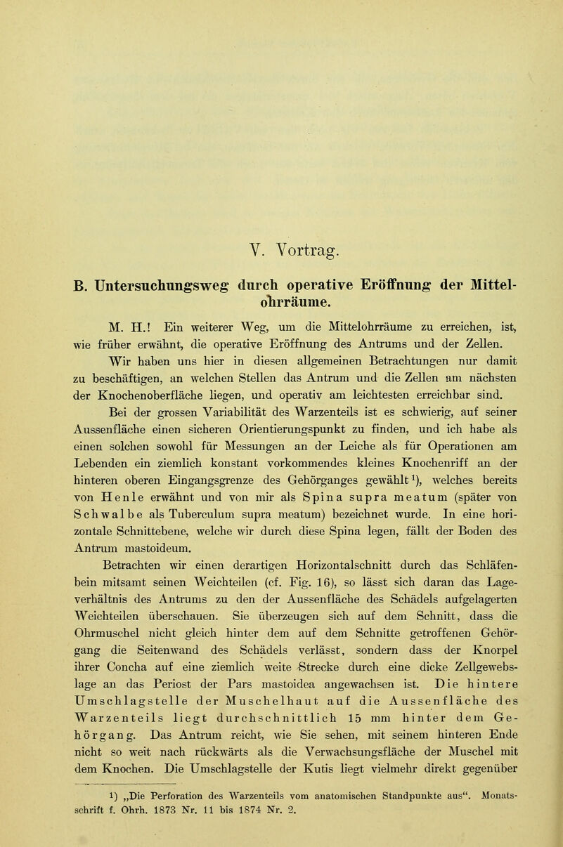 V. Vortrag. B. Untersuchungsweg durch operative Eröffnung der Mittel- ohrräume. M. H.! Ein weiterer Weg, um die Mittelohrräume zu erreichen, ist, wie früher erwähnt, die operative Eröffnung des Antrums und der Zellen. Wir haben uns hier in diesen allgemeinen Betrachtungen nur damit zu beschäftigen, an welchen Stellen das Antrum und die Zellen am nächsten der Knochenoberfläche liegen, und operativ am leichtesten erreichbar sind. Bei der grossen Variabilität des Warzenteils ist es schwierig, auf seiner Aussenfläche einen sicheren Orientierungspunkt zu finden, und ich habe als einen solchen sowohl für Messungen an der Leiche als für Operationen am Lebenden ein ziemlich konstant vorkommendes kleines Knochenriff an der hinteren oberen Eingangsgrenze des Gehörganges gewählt1), welches bereits von Henle erwähnt und von mir als Spina supra meatum (später von Schwalbe als Tuberculum supra meatum) bezeichnet wurde. In eine hori- zontale Schnittebene, welche wir durch diese Spina legen, fällt der Boden des Antrum mastoideum. Betrachten wir einen derartigen Horizontalschnitt durch das Schläfen- bein mitsamt seinen Weichteilen (cf. Fig. 16), so lässt sich daran das Lage- verhältnis des Antrums zu den der Aussenfläche des Schädels aufgelagerten Weichteilen überschauen. Sie überzeugen sich auf dem Schnitt, dass die Ohrmuschel nicht gleich hinter dem auf dem Schnitte getroffenen Gehör- gang die Seiten wand des Schädels verlässt, sondern dass der Knorpel ihrer Concha auf eine ziemlich weite Strecke durch eine dicke Zellgewebs- lage an das Periost der Pars mastoidea angewachsen ist. Die hintere Umschlagstelle der Muschelhaut auf die Aussenfläche des Warzenteils liegt durchschnittlich 15 mm hinter dem Ge- hör g a n g. Das Antrum reicht, wie Sie sehen, mit seinem hinteren Ende nicht so weit nach rückwärts als die Verwachsungsfläche der Muschel mit dem Knochen. Die Umschlagstelle der Kutis liegt vielmehr direkt gegenüber 1) „Die Perforation des Warzenteils vom anatomischen Standpunkte aus. Monats- schrift f. Ohrh. 1873 Nr. 11 bis 1874 Nr. 2.