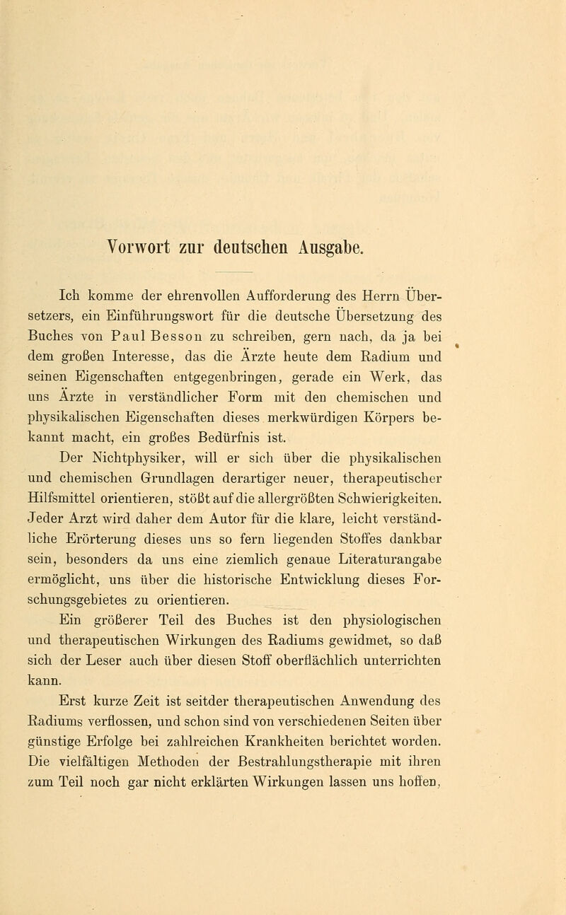 Ich komme der ehrenvollen Aufforderimg des Herrn Über- setzers, ein Einführungswort für die deutsche Übersetzung des Buches von Paul Besson zu schreiben, gern nach, da ja bei dem großen Interesse, das die Arzte heute dem Radium und seinen Eigenschaften entgegenbringen, gerade ein Werk, das uns Arzte in verständlicher Form mit den chemischen und physikalischen Eigenschaften dieses merkwürdigen Körpers be- kannt macht, ein großes Bedürfnis ist. Der Nichtphysiker, will er sich über die physikalischen und chemischen Grundlagen derartiger neuer, therapeutischer Hilfsmittel orientieren, stößt auf die allergrößten Schwierigkeiten. Jeder Arzt wird daher dem Autor für die klare, leicht verständ- liche Erörterung dieses uns so fern liegenden Stoffes dankbar sein, besonders da uns eine ziemlich genaue Literaturangabe ermöglicht, uns über die historische Entwicklung dieses For- schungsgebietes zu orientieren. Ein größerer Teil des Buches ist den physiologischen und therapeutischen Wirkungen des Radiums gewidmet, so daß sich der Leser auch über diesen Stoff oberflächlich unterrichten kann. Erst kurze Zeit ist seitder therapeutischen Anwendung des Radiums verflossen, und schon sind von verschiedenen Seiten über günstige Erfolge bei zahlreichen Krankheiten berichtet worden. Die vielfältigen Methoden der Bestrahlungstherapie mit ihren zum Teil noch gar nicht erklärten Wirkungen lassen uns hoffen,