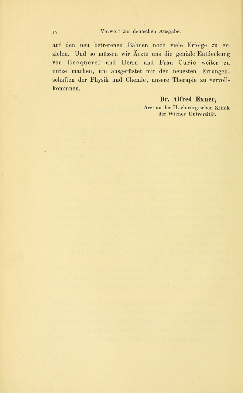 auf den neu betretenen Bahnen noch viele Erfolge zu er- zielen. Und so müssen wir Arzte uns die geniale Entdeckung von Becquerel und Herrn und Frau Curie weiter zu nutze machen, um ausgerüstet mit den neuesten Errungen- schaften der Physik und Chemie, unsere Therapie zu vervoll- kommnen. Dr. Alfred Exner, Arzt an der II. chirurgischen Klinik der Wiener Universität.