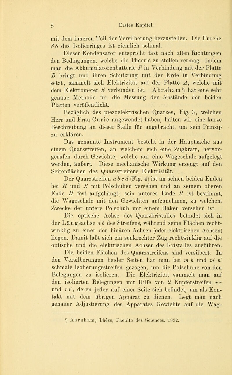 mit dem inneren Teil der Versilberung herzustellen. Die Furche SS des Isolierringes ist ziemlich schmal. Dieser Kondensator entspricht fast nach allen Richtungen den Bedingungen, welche die Theorie zu stellen vermag. Indem man die Akkumulatorenbatterie P in Verbindung mit der Platte £ bringt und ihren Schutzring mit der Erde in Verbindung setzt, sammelt sich Elektrizität auf der Platte Ä, welche mit dem Elektrometer £J verbunden ist. Abraham^) hat eine sehr genaue Methode für die Messung der Abstände der beiden Platten veröffentlicht. Bezüglich des piezoelektrischen Quarzes, Fig. 3, welchen Herr und Frau Curie angewendet haben, halten wir eine kurze Beschreibung an dieser Stelle für angebracht, um sein Prinzip zu erklären. Das genannte Instrument besteht in der Hauptsache aus einem Quarzstreifen, an welchem sich eine Zugkraft, hervor- gerufen durch Gewichte, welche auf eine Wageschale aufgelegt werden, äußert. Diese mechanische Wirkung erzeugt auf den Seitenflächen des Quarzstreifens Elektrizität. Der Quarzstreifen ab cd (Fig. 4) ist an seinen beiden Enden bei H und £ mit Polschuhen versehen und an seinem oberen Ende H fest aufgehängt; sein unteres Ende JB ist bestimmt, die Wageschale mit den Gewichten aufzunehmen, zu welchem Zwecke der untere Polschuh mit einem Haken versehen ist. Die optische Achse des Quarzkristalles befindet sich in der Längsachse ab des Streifens, während seine Flächen recht- winklig zu einer der binären Achsen (oder elektrischen Achsen) liegen. Damit läßt sich ein senkrechter Zug rechtwinklig auf die optische und die elektrischen Achsen des Kristalles ausführen. Die beiden Flächen des Quarzstreifens sind versilbert. In den Versilberungen beider Seiten hat man bei m n und m n schmale Isolierungsstreifen gezogen, um die Polschuhe von den Belegungen zu isolieren. Die Elektrizität sammelt man auf den isolierten Belegungen mit Hilfe von 2 Kupferstreifen rr und rr, deren jeder auf einer Seite sich befindet, um als Kon- takt mit dem übrigen Apparat zu dienen. Legt man nach genauer Adjustierung des Apparates Gewichte auf die Wag- ') Abraham, Tliese, Faculte des Sciences. 1892.