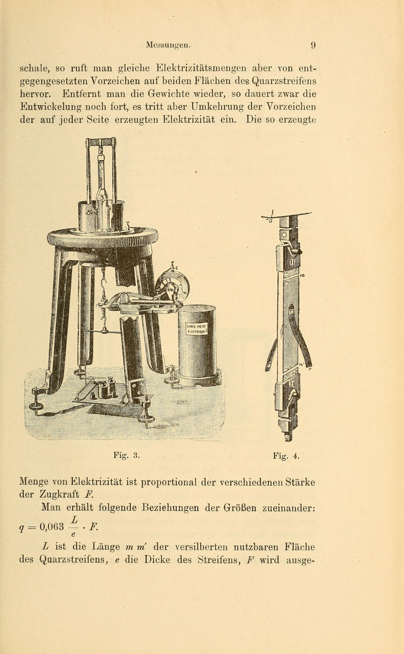 schale, so ruft man gleiche Elektrizitätsmengen aber von ent- gegengesetzten Vorzeichen auf beiden Flächen des Quarzstreifens hervor. Entfernt man die Gewichte wieder, so dauert zwar die Entwickelung noch fort, es tritt aber ümkehrung der Vorzeichen der auf jeder Seite erzeugten Elektrizität ein. Die so erzeugte Fig. 3. Fig. 4. Menge von Elektrizität ist proportional der verschiedenen Stärke der Zugkraft F. Man erhält folgende Beziehungen der Größen zueinander: q = 0,063 ~'F. L ist die Länge m m der versilberten nutzbaren Fläche des Quarzstreifens, e die Dicke des Streifens, F wird ausge-