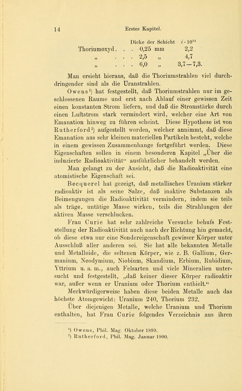 Dicke der Schicht *-10 Thoriumoxyd. . . 0,25 mm 2,2 „ ... 2,5 „ 4,7 ... 6,0 „ 3,7-7,3. Man ersieht hieraus, daß die Thoriumstrahlen viel durch- dringender sind als die üranstrahlen. 0 w e n s ^) hat festgestellt, daß Thoriumstrahlen nur im ge- schlossenen Räume und erst nach Ablauf einer gewissen Zeit einen konstanten Strom liefern, und daß die Stromstärke durch einen Luftstrom stark vermindert wird, welcher eine Art von Emanation hinweg zu führen scheint. Diese Hypothese ist von Eutherford^) aufgestellt worden, welcher annimmt, daß diese Emanation aus sehr kleinen materiellen Partikeln besteht, welche in einem gewissen Zusammenhange fortgeführt werden. Diese Eigenschaften sollen in einem besonderen Kapitel „Über die induzierte Radioaktivität ausführlicher behandelt werden. Man gelangt zu der Ansicht, daß die Radioaktivität eine atomistische Eigenschaft sei. Becquerel hat gezeigt, daß metallisches Uranium stärker radioaktiv ist als seine Salze, daß inaktive Substanzen als Beimengungen die Radioaktivität vermindern, indem sie teils als träge, untätige Masse wirken, teils die Strahlungen der aktiven Masse verschlucken. Frau Curie hat sehr zahlreiche Versuche behufs Fest- stellung der Radioaktivität auch nach der Richtung hin gemacht, ob diese etwa nur eine Soudereigenschaft gewisser Körper unter Ausschluß aller anderen sei. Sie hat alle bekannten Metalle und Metalloide, die seltenen Körper, wie z. B. Gallium, Ger- manium, Neodymium, Niobium, Skandium, Erbium, Rubidium, Yttrium u. a. m., auch Felsarten und viele Mineralien unter- sucht und festgestellt, „daß keiner dieser Körper radioaktiv war, außer wenn er Uranium oder Thorium enthielt. Merkwürdigerweise haben diese beiden Metalle auch das höchste Atomgewicht: Uranium 240, Thorium 232. Über diejenigen Metalle, welche Uranium und Thorium enthalten, hat Frau Curie folgendes Verzeichnis aus ihren ') Owens, Phil. Mag. Oktober 1899. '-) Rutherford, Phil. Mag. Januar 1900.