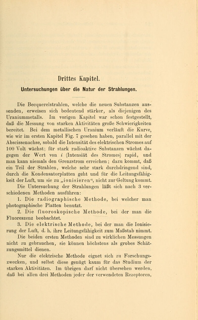 Drittes Kapitel. Untersuchungen über die Natur der Strahlungen. Die Becquerelstrahlen, welche die neuen Substanzen aus- senden, erweisen sich bedeutend stärker, als diejenigen des Uraniummetalls. Im vorigen Kapitel war schon festgestellt, daß die Messung von starken Aktivitäten große Schwierigkeiten bereitet. Bei dem metallischen üranium verläuft die Kurve, wie wir im ersten Kapitel Fig. 7 gesehen haben, parallel mit der Abscissenachse, sobald die Intensität des elektrischen Stromes auf 100 Volt wächst; für stark radioaktive Substanzen wächst da- gegen der Wert von i (Intensiät des Stromes) rapid, und man kann niemals den Grenzstrom erreichen ; dazu kommt, daß ein Teil der Strahlen, welche sehr stark durchdringend sind, durch die Kondensatorplatten geht und für die Leitungsfähig- keit der Luft, um sie zu „ionisieren'', nicht zur Geltung kommt. Die Untersuchung der Strahlungen läßt sich nach 3 ver- schiedenen Methoden ausführen: 1. Die radiographische Methode, bei welcher man photographische Platten benutzt. 2. Die fluoroskopische Methode, bei der man die Fluoreszenz beobachtet. 3. Die elektrische Methode, bei der man die Ionisie- rung der Luft, d, h. ihre Leitungsfähigkeit zum Maßstab nimmt. Die beiden ersten Methoden sind zu wirklichen Messungen nicht zu gebrauchen, sie können höchstens als grobes Schät- zungsmittel dienen. Nur die elektrische Methode eignet sich zu Forschungs- zwecken, und selbst diese genügt kaum für das Studium der starken Aktivitäten. Im übrigen darf nicht übersehen werden, daß bei allen drei Methoden jeder der verwendeten Rezeptoren,