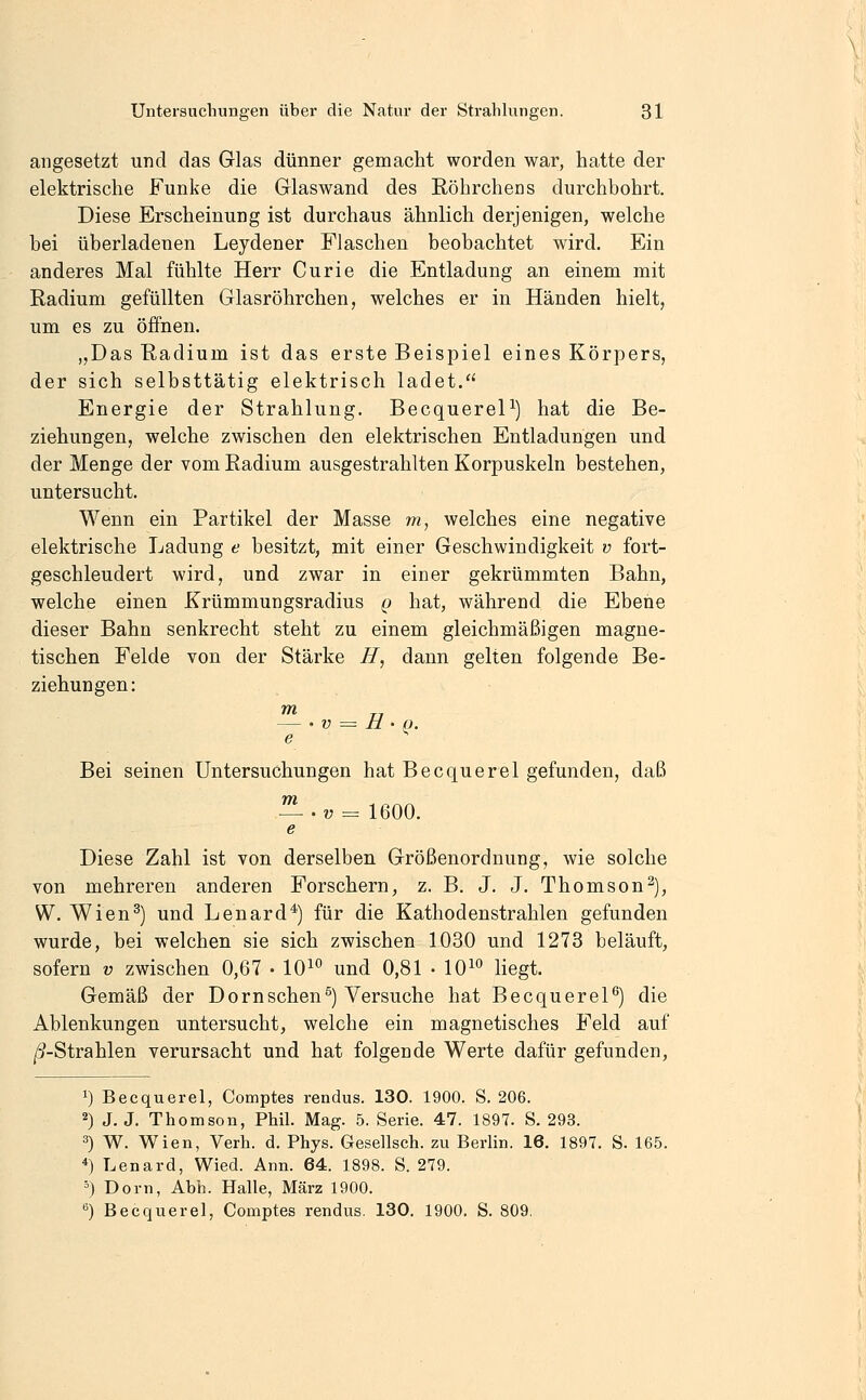 angesetzt und das Glas dünner gemacht worden war, hatte der elektrische Funke die Glaswand des Röhrchens durchbohrt. Diese Erscheinung ist durchaus ähnlich derjenigen, welche bei überladenen Leydener Flaschen beobachtet wird. Ein anderes Mal fühlte Herr Curie die Entladung an einem mit Radium gefüllten Glasröhrchen, welches er in Händen hielt, um es zu öffnen. „Das Radium ist das erste Beispiel eines Körpers, der sich selbsttätig elektrisch ladet. Energie der Strahlung. BecquereP) hat die Be- ziehungen, welche zwischen den elektrischen Entladungen und der Menge der vom Radium ausgestrahlten Korpuskeln bestehen, untersucht. Wenn ein Partikel der Masse m, welches eine negative elektrische Ladung e besitzt, mit einer Geschwindigkeit v fort- geschleudert wird, und zwar in einer gekrümmten Bahn, welche einen Krümmungsradius q hat, während die Ebene dieser Bahn senkrecht steht zu einem gleichmäßigen magne- tischen Felde von der Stärke H, dann gelten folgende Be- ziehungen: m — ■ V = £1 ' g. e Bei seinen Untersuchungen hat Becquerel gefunden, daß — .v = 1600. e Diese Zahl ist von derselben Größenordnung, wie solche von mehreren anderen Forschern, z. B. J. J. Thomson2), W. Wien^) und Lenard^) für die Kathodenstrahlen gefunden wurde, bei welchen sie sich zwischen 1030 und 1273 beläuft, sofern v zwischen 0,67 • 10^° und 0,81 • 10^*^ liegt. Gemäß der Dornschen^) Versuche hat BecquereP) die Ablenkungen untersucht, welche ein magnetisches Feld auf /5-Strahlen verursacht und hat folgende Werte dafür gefunden. 1) Becquerel, Comptes rendus. 130. 1900. S. 206. 2) J. J. Thomson, Phil. Mag. 5. Serie. 47. 1897. S. 293. 3) W. Wien, Verh. d. Phys. Gesellsch. zu Berlin. 16. 1897. S. 165. 4) Lenard, Wied. Ann. 64. 1898. S. 279. ') Dorn, Abh. Halle, März 1900.