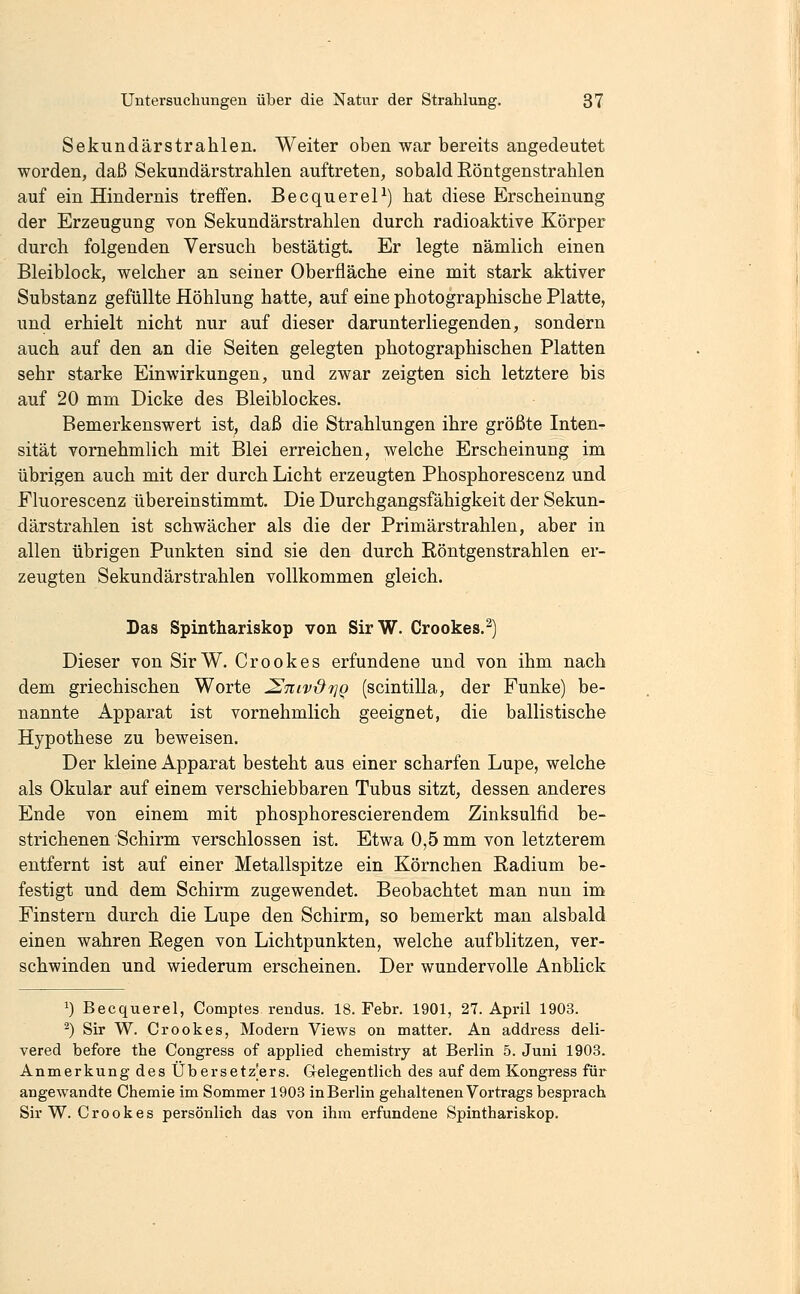 Sekundärstrahlen. Weiter oben war bereits angedeutet worden, daß Sekundärstrahlen auftreten, sobald Röntgenstrahlen auf ein Hindernis treffen. BecquereP) hat diese Erscheinung der Erzeugung von Sekundärstrahlen durch radioaktive Körper durch folgenden Versuch bestätigt. Er legte nämlich einen Bleiblock, welcher an seiner Oberfläche eine mit stark aktiver Substanz gefüllte Höhlung hatte, auf eine photographische Platte, und erhielt nicht nur auf dieser darunterliegenden, sondern auch auf den an die Seiten gelegten photographischen Platten sehr starke Einwirkungen, und zwar zeigten sich letztere bis auf 20 mm Dicke des Bleiblockes. Bemerkenswert ist, daß die Strahlungen ihre größte Inten- sität vornehmlich mit Blei erreichen, welche Erscheinung im übrigen auch mit der durch Licht erzeugten Phosphorescenz und Fluorescenz übereinstimmt. Die Durchgangsfähigkeit der Sekun- därstrahlen ist schwächer als die der Primärstrahlen, aber in allen übrigen Punkten sind sie den durch Röntgenstrahlen er- zeugten Sekundärstrahlen vollkommen gleich. Las Spinthariskop von SirW. Crookes.^) Dieser von SirW. Crookes erfundene und von ihm nach dem griechischen Worte ^tiivx^tjq (scintilla, der Funke) be- nannte Apparat ist vornehmlich geeignet, die ballistische Hypothese zu beweisen. Der kleine Apparat besteht aus einer scharfen Lupe, welche als Okular auf einem verschiebbaren Tubus sitzt, dessen anderes Ende von einem mit phosphorescierendem Zinksulfid be- strichenen Schirm verschlossen ist. Etwa 0,5 mm von letzterem entfernt ist auf einer Metallspitze ein Körnchen Radium be- festigt und dem Schirm zugewendet. Beobachtet man nun im Finstern durch die Lupe den Schirm, so bemerkt man alsbald einen wahren Regen von Lichtpunkten, welche aufblitzen, ver- schwinden und wiederum erscheinen. Der wundervolle Anblick 1) Becquerel, Comptes rendus. 18. Febr. 1901, 27. April 1903. ^) Sir W. Crookes, Modern Views on matter. An address deli- vered before the Congress of applied chemistry at Berlin 5. Juni 1903. Anmerkung des Übersetz'ers. Gelegentlich des auf dem Kongress für angewandte Chemie im Sommer 1903 in Berlin gehaltenen Vortrags besprach Sir W. Crookes persönlich das von ihm erfundene Spinthariskop.