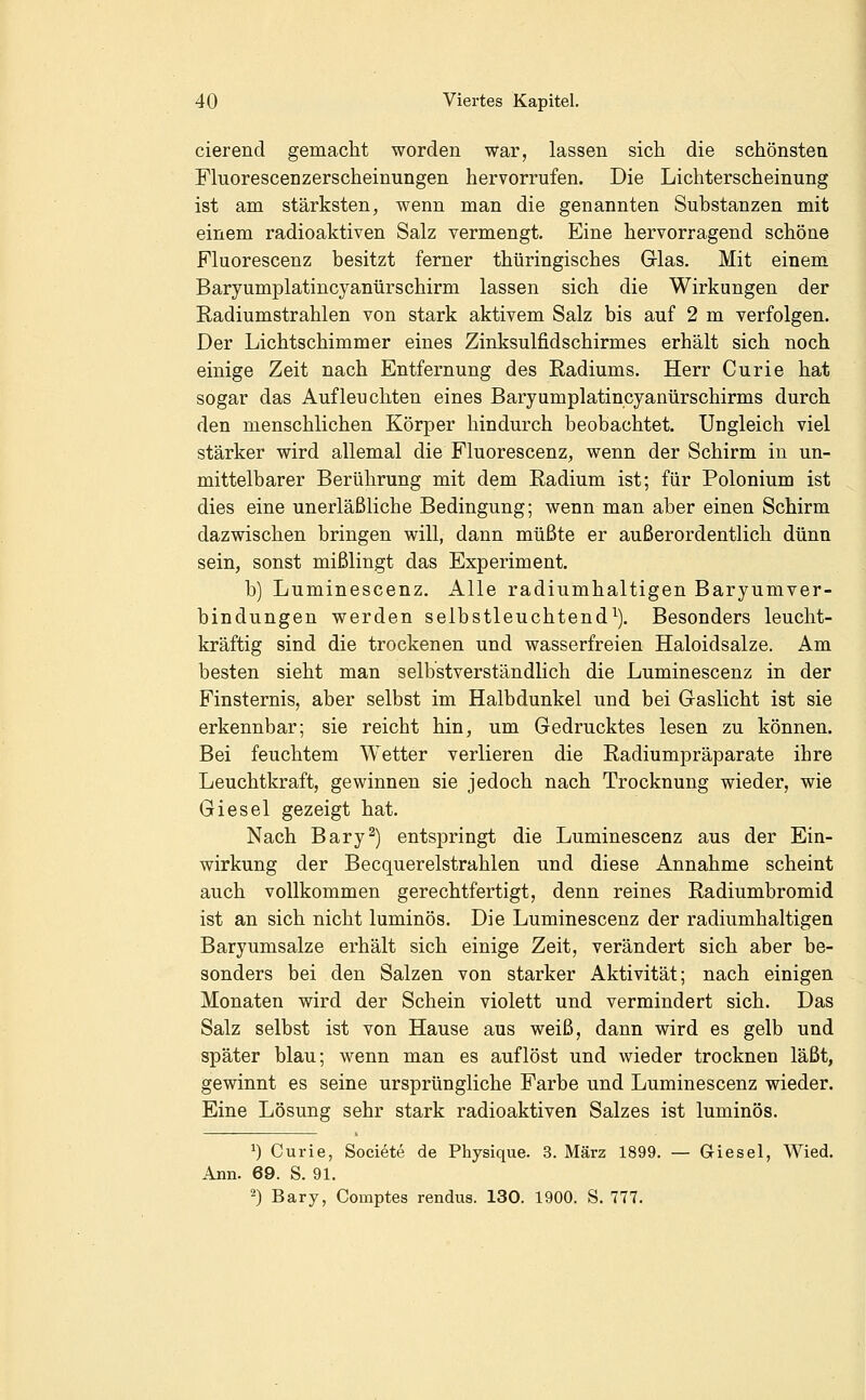 cierend gemacht worden war, lassen sich die schönsten Fluorescenzerscheinungen hervorrufen. Die Lichterscheinung ist am stärksten, wenn man die genannten Substanzen mit einem radioaktiven Salz vermengt. Eine hervorragend schöne Fluorescenz besitzt ferner thüringisches Glas. Mit einem Baryumplatincyanürschirm lassen sich die Wirkungen der Radiumstrahlen von stark aktivem Salz bis auf 2 m verfolgen. Der Lichtschimmer eines Zinksulfidschirmes erhält sich noch einige Zeit nach Entfernung des Radiums. Herr Curie hat sogar das Aufleuchten eines Baryumplatincyanürschirms durch den menschlichen Körper hindurch beobachtet. Ungleich viel stärker wird allemal die Fluorescenz, wenn der Schirm in un- mittelbarer Berührung mit dem Radium ist; für Polonium ist dies eine unerläßliche Bedingung; wenn man aber einen Schirm dazwischen bringen will, dann müßte er außerordentlich dünn sein, sonst mißlingt das Experiment. b) Luminescenz. Alle radiumhaltigen Baryumver- bindungen werden selbstleuchtend^). Besonders leucht- kräftig sind die trockenen und wasserfreien Haloidsalze. Am besten sieht man selbstverständlich die Luminescenz in der Finsternis, aber selbst im Halbdunkel und bei Gaslicht ist sie erkennbar; sie reicht hin, um Gedrucktes lesen zu können. Bei feuchtem Wetter verlieren die Radiumpräparate ihre Leuchtkraft, gewinnen sie jedoch nach Trocknung wieder, wie Giesel gezeigt hat. Nach Bary^) entspringt die Luminescenz aus der Ein- wirkung der Becquerelstrahlen und diese Annahme scheint auch vollkommen gerechtfertigt, denn reines Radiumbromid ist an sich nicht luminös. Die Luminescenz der radiumhaltigen Baryumsalze erhält sich einige Zeit, verändert sich aber be- sonders bei den Salzen von starker Aktivität; nach einigen Monaten wird der Schein violett und vermindert sich. Das Salz selbst ist von Hause aus weiß, dann wird es gelb und später blau; wenn man es auflöst und wieder trocknen läßt, gewinnt es seine ursprüngliche Farbe und Luminescenz wieder. Eine Lösung sehr stark radioaktiven Salzes ist luminös. ^) Curie, Societe de Physique. 3. März 1899. — Giesel, Wied. Ann. 69. S. 91.