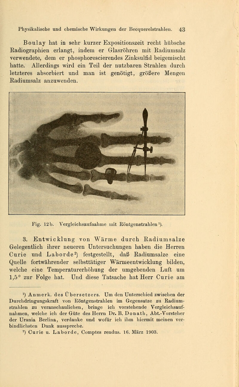 Boulay hat in sehr kurzer Expositionszeit recht hübsche Eadiographien erlangt, indem er Glasröhren mit Radiumsalz verwendete, dem er phosphorescierendes Zinksulfid beigemischt hatte. Allerdings wird ein Teil der nutzbaren Strahlen durch letzteres absorbiert und man ist genötigt, größere Mengen Radiumsalz anzuwenden. Fig. 12 b. Vergleichsaufnahme mit Eöntgenstrahlen ^). 3. Entwicklung von Wärme durch Radiumsalze Gelegentlich ihrer neueren Untersuchungen haben die Herren Curie und Labor de ^) festgestellt, daß Radiumsalze eine Quelle fortwährender selbsttätiger Wärmeentwicklung bilden, welche eine Temperaturerhöhung der umgebenden Luft um 1,5° zur Folge hat. Und diese Tatsache hat Herr Curie am ^) Anmerk. des Übersetzers. Um den Unterschied zwischen der Durchdringungskraft von Röntgenstrahlen im Gegensatze zu Radium- strahlen zu veranschaulichen, bringe ich vorstehende Vergleichsauf- nahmen, welche ich der Güte des Herrn Dr. B.Donath, Abt.-Vorsteher der Urania Berlina, verdanke und wofür ich ihm hiermit meinen ver- bindlichsten Dank ausspreche. ^) Curie u. Laborde, Comptes rendus. 16. März 1903.