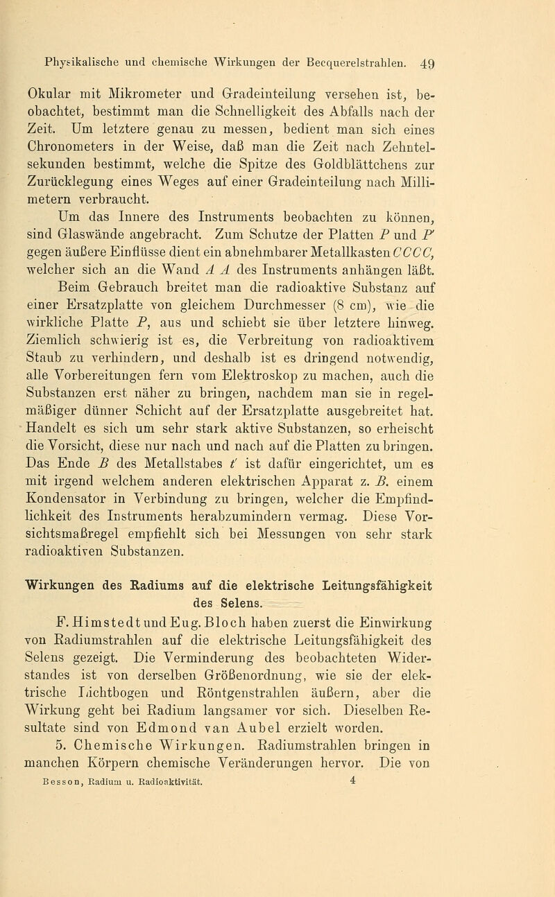 Okular mit Mikrometer und Gradeinteilung versehen ist, be- obachtet, bestimmt man die Schnelligkeit des Abfalls nach der Zeit. Um letztere genau zu messen, bedient man sich eines Chronometers in der Weise, daß man die Zeit nach Zehntel- sekunden bestimmt, welche die Spitze des Goldblättchens zur Zurücklegung eines Weges auf einer Gradeinteilung nach Milli- metern verbraucht. Um das Innere des Instruments beobachten zu können, sind Glaswände angebracht. Zum Schutze der Platten P und F gegen äußere Einflüsse dient ein abnehmbarer Metallkasten CCCC, welcher sich an die Wand Ä Ä des Instruments anhängen läßt. Beim Gebrauch breitet man die radioaktive Substanz auf einer Ersatzplatte von gleichem Durchmesser (8 cm), wie die wirkliche Platte P, aus und schiebt sie über letztere hinweg. Ziemlich schwierig ist es, die Verbreitung von radioaktivem Staub zu verhindern, und deshalb ist es dringend notwendig, alle Vorbereitungen fern vom Elektroskop zu machen, auch die Substanzen erst näher zu bringen, nachdem man sie in regel- mäßiger dünner Schicht auf der Ersatzplatte ausgebreitet hat, ■ Handelt es sich um sehr stark aktive Substanzen, so erheischt die Vorsicht, diese nur nach und nach auf die Platten zu bringen. Das Ende B des Metallstabes t' ist dafür eingerichtet, um es mit irgend welchem anderen elektrischen Apparat z. B. einem Kondensator in Verbindung zu bringen, welcher die Empfind- lichkeit des Instruments herabzumindern vermag. Diese Vor- sichtsmaßregel empfiehlt sich bei Messungen von sehr stark radioaktiven Substanzen. Wirkungen des Radiums auf die elektrische Leitungsfähigkeit des Selens. F.HimstedtundEug.Bloch haben zuerst die Einwirkung von Radiumstrahlen auf die elektrische Leitungsfähigkeit des Selens gezeigt. Die Verminderung des beobachteten Wider- standes ist von derselben Größenordnung, wie sie der elek- trische lächtbogen und Röntgenstrahlen äußern, aber die Wirkung geht bei Radium langsamer vor sich. Dieselben Re- sultate sind von Edmond van Anbei erzielt worden. 5. Chemische Wirkungen. Radiumstrahlen bringen in manchen Körpern chemische Veränderungen hervor. Die von Besson, Eadium u. Radioaktivität. 4