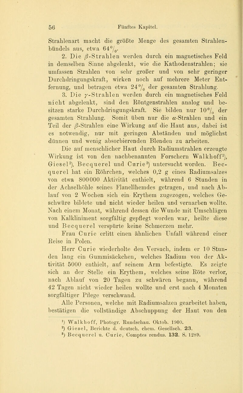 Strahlenart macht die größte Menge des gesamten Strahlen- bündels aus, etwa 64^/q. 2. Die /9-Strahlen werden durch ein magnetisches Feld in demselben Sinne abgelenkt, wie die Kathodenstrahlen; sie umfassen Strahlen von sehr großer und von sehr geringer Durchdringungskraft, wirken noch auf mehrere Meter Ent- fernung, und betragen etwa 24*^/^ der gesamten Strahlung. 3. Die /-Strahlen werden durch ein magnetisches Feld nicht abgelenkt, sind den Röntgenstrahlen analog und be- sitzen starke Durchdringungskraft. Sie bilden nur 10''/^ der gesamten Strahlung. Somit üben nur die «-Strahlen und ein Teil der /9-Strahlen eine Wirkung auf die Haut aus, dabei ist es notwendig, nur mit geringen Abständen und möglichst dünnen und wenig absorbierenden Blenden zu arbeiten. Die auf menschlicher Haut durch Eadiumstrahlen erzeugte Wirkung ist von den nachbenannten Forschern Walkhoff^), GieseP), Becquerel und Curie^) untersucht worden. Bec- querel hat ein Röhrchen, welches 0,2 g eines Radiumsalzes von etwa 800000 Aktivität enthielt, während 6 Stunden in der Achselhöhle seines Flanellhemdes getragen, und nach Ab- lauf von 2 Wochen sich ein Erythem zugezogen, welches Ge- schwüre bildete und nicht wieder heilen und vernarben wollte. Nach einem Monat, während dessen die Wunde mit Umschlägen von Kalkliniment sorgfältig gepflegt worden war, heilte diese und Becquerel verspürte keine Schmerzen mehr. Frau Curie erlitt einen ähnlichen Unfall während einer Reise in Polen. Herr Curie wiederholte den Versuch, indem er 10 Stun- den lang ein Gummisäckchen, welches Radium von der Ak- tivität 5000 enthielt, auf seinem Arm befestigte. Es zeigte sich an der Stelle ein Erj^them, welches seine Röte verlor, nach Ablauf von 20 Tagen zu schwären begann, während 42 Tagen nicht wieder heilen wollte und erst nach 4 Monaten sorgfältiger Pflege verschwand. Alle Personen, welche mit Radiumsalzeu gearbeitet haben, bestätigen die vollständige Abschuppung der Haut von den 1) Walkhoff, Photogr. Rundschau. Oktob. 1900. ^) Giesel, Berichte d. deutsch, ehem. Gesellsch. 23. ^j Becquerel u. Curie, Comptes rendus. 132. S. 1289.