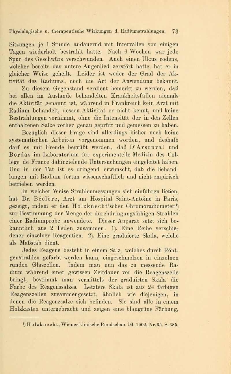 Sitzungen je 1 Stunde andauernd mit Intervallen von einigen Tagen wiederholt bestrahlt hatte. Nach 6 Wochen war jede Spur des Geschwürs verschwunden. Auch einen Ulcus rodens, welcher bereits das untere Augenlied zerstört hatte, hat er in gleicher Weise geheilt. Leider ist weder der Grad der Ak- tivität des Radiums, noch die Art der Anwendung bekannt. Zu diesem Gegenstand verdient bemerkt zu werden, daß bei allen im Auslande behandelten Krankheitsfällen niemals die Aktivität genannt ist, während in Frankreich kein Arzt mit Radium behandelt, dessen Aktivität er nicht kennt, und keine Bestrahlungen vornimmt, ohne die Intensität der in den Zellen enthaltenen Salze vorher genau geprüft und gemessen zu haben. Bezüglich dieser Frage sind allerdings bisher noch keine systematischen Arbeiten vorgenommen worden, und deshalb darf es mit Freude begrüßt werden, daß D'Arsonval und Bor das im Laboratorium für experimentelle Medizin des Col- lege de France dahinzielende Untersuchungen eingeleitet haben. Und in der Tat ist es dringend erwünscht, daß die Behand- lungen mit Radium fortan wissenschaftlich und nicht empirisch betrieben werden. In welcher Weise Strahlenmessungen sich einführen ließen, hat Dr. B Meiere, Arzt am Hospital Saint-Antoine in Paris, gezeigt, indem er den Holzknecht'schen Chromoradiometer^) zur Bestimmung der Menge der durchdringungsfähigen Strahlen einer Radiumprobe anwendete. Dieser Apparat setzt sich be- kanntlich aus 2 Teilen zusammen: 1). Eine Reihe verschie- dener einzelner Reagentien. 2). Eine graduierte Skala, welche als Maßstab dient. Jedes Reagens besteht in einem Salz, welches durch Rönt- genstrahlen gefärbt werden kann, eingeschmolzen in einzelnen runden Glaszellen. Indem man nun das zu messende Ra- dium während einer gewissen Zeitdauer vor die Reagenszelle bringt, bestimmt man vermittels der graduirten Skala die Farbe des Reagenssalzes. Letztere Skala ist aus 24 farbigen Reagenszellen zusammengesetzt, ähnlich wie diejenigen, in denen die Reagenzsalze sich befinden. Sie sind alle in einem Holzkasten untergebracht und zeigen eine blaugrüne Färbung, 1) Holzkuecht, Wiener klinische Rundschau. 16. 1902. Nr.35. S. 685.