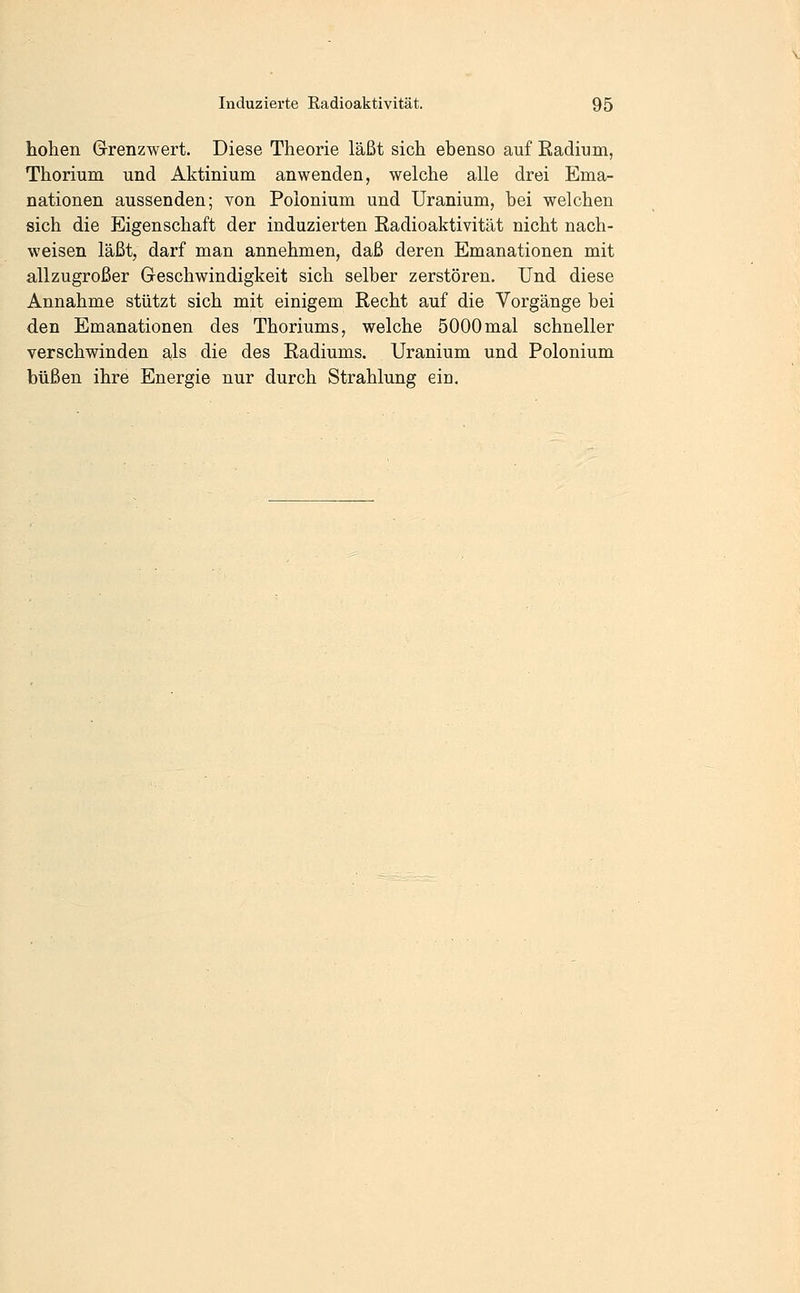 hohen Grenzwert. Diese Theorie läßt sich ebenso auf Eadium, Thorium und Aktinium anwenden, welche alle drei Ema- nationen aussenden; von Polonium und Uranium, bei welchen sich die Eigenschaft der induzierten Radioaktivität nicht nach- weisen läßt, darf man annehmen, daß deren Emanationen mit allzugroßer Geschwindigkeit sich selber zerstören. Und diese Annahme stützt sich mit einigem Recht auf die Vorgänge bei den Emanationen des Thoriums, welche 5000mal schneller verschwinden als die des Radiums. Uranium und Polonium büßen ihre Energie nur durch Strahlung eio.