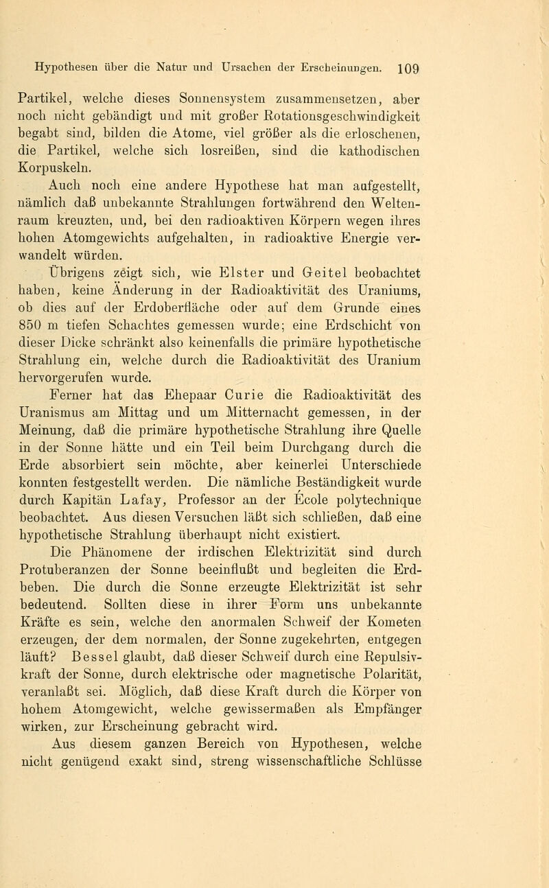 Partikel, welche dieses Sonnensystem zusammensetzen, aber noch nicht gebändigt und mit großer Rotationsgeschwindigkeit begabt sind, bilden die Atome, viel größer als die erloschenen, die Partikel, welche sich losreißen, sind die kathodischen Korpuskeln. Auch noch eine andere Hypothese hat man aufgestellt, nämlich daß unbekannte Strahlungen fortwährend den Welten- raum kreuzten, und, bei den radioaktiven Körpern wegen ihres hohen Atomgewichts aufgehalten, in radioaktive Energie ver- wandelt würden. trbrigens zeigt sich, wie Elster und Geitel beobachtet haben, keine Änderung in der Radioaktivität des Uraniums, ob dies auf der Erdoberfläche oder auf dem Grunde eines 850 m tiefen Schachtes gemessen wurde; eine Erdschicht von dieser Dicke schränkt also keinenfalls die primäre hypothetische Strahlung ein, welche durch die Radioaktivität des Uranium hervorgerufen wurde. Ferner hat das Ehepaar Curie die Radioaktivität des Uranismus am Mittag und um Mitternacht gemessen, in der Meinung, daß die primäre hypothetische Strahlung ihre Quelle in der Sonne hätte und ein Teil beim Durchgang durch die Erde absorbiert sein möchte, aber keinerlei Unterschiede konnten festgestellt werden. Die nämliche Beständigkeit wurde durch Kapitän Lafay, Professor an der Ecole polytechnique beobachtet. Aus diesen Versuchen läßt sich schließen, daß eine hypothetische Strahlung überhaupt nicht existiert. Die Phänomene der irdischen Elektrizität sind durch Protuberanzen der Sonne beeinflußt und begleiten die Erd- beben. Die durch die Sonne erzeugte Elektrizität ist sehr bedeutend. Sollten diese in ihrer Form uns unbekannte Kräfte es sein, welche den anormalen Schweif der Kometen erzeugen, der dem normalen, der Sonne zugekehrten, entgegen läuft? Bessel glaubt, daß dieser Schweif durch eine Repulsiv- kraft der Sonne, durch elektrische oder magnetische Polarität, veranlaßt sei. Möglich, daß diese Kraft durch die Körper von hohem Atomgewicht, welche gewissermaßen als Empfänger wirken, zur Erscheinung gebracht wird. Aus diesem ganzen Bereich von Hypothesen, welche nicht genügend exakt sind, streng wissenschaftliche Schlüsse