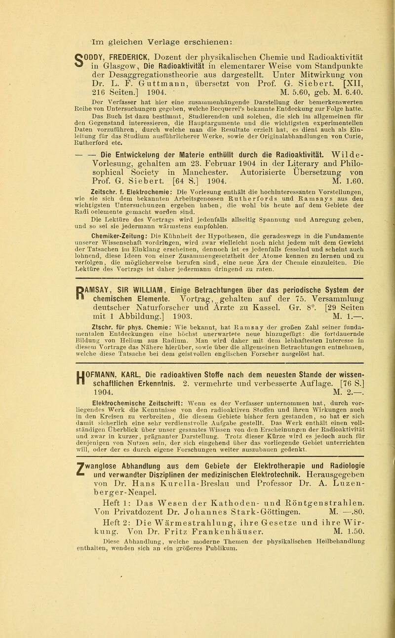 Ira gleichen Verlage erschienen: SODDY, FREDERICK, Dozent der physikalischen Chemie und Eadioaktivität in Glasgow, Die Radioaktivität in elementarer Weise vom Standpunkte der Desaggregationstheorie aus dargestellt. Unter Mitwirkung von Dr. L. F. Guttmann, übersetzt von Prof. G. Siebert. [XII, 216 Seiten.] 1904. ' M. 5.60, geb. M. 6.40. Der Verfasser hat hier eine zusaiumenhängende Darstellung der bemerkenswerten Reihe von Untersuchungen gegeben, welche Becquerel's bekannte Entdeckung zur Folge hatte. Das Buch ist dazu bestimmt, Studierenden imd solchen, die sich im allgemeinen für den Gegenstand interessieren, die Hauptargumente und die wichtigsten experimentellen Daten vorzuführen, durch welche man die Resultate erzielt hat, es dienl auch als Ein- leitung für das Studium ausführlicherer Werke, sowie der Originalabhandlungen von Curie, Rutherford etc. — — Die Entwidtelung der Materie entiiüilt durch die Radioai<tivität. Wilde- Vorlesung, gehalten am 23. Februar 1904 in der Literary and Philo- sophical Society in Manchester. Autorisierte Übersetzung von Prof. G. Siebert. [64 S.] 1904. M. 1.60. Zeitschr. f. Elektrochemie: Die Vorlesung enthält die hochinteressa:nten Vorstellungen, wie sie sich dem bekannten Arbeitsgenossen Rutherfords und Ramsays aus den wichtigsten Untersuchungen ergeben haben, die wohl bis heute auf dem Gebiete der Radi oelemente gemacht worden sind. Die Lektüre des Vortrags wird jedenfalls allseitig Spannung und Anregung geben, und so sei sie jedermann wärmstens empfohlen. Chemiker-Zeitung: Die Kühnheit der Hypothesen, die geradeswegs in die Fundamente unserer Wissenschaft vordringen, wird zwar vielleicht noch nicht jedem mit dem Gewicht der Tatsachen ira Einklang erscheinen, dennoch ist es jedenfalls fesselnd und scheint auch lohnend, diese Ideen von einer Zusammengesetztheit der Atome kennen zu lernen und zu verfolgen, die möglicherweise berufen sind, eine neue Ära der Chemie einzuleiten. Die Lektüre des Vortrags ist daher jedermann dringend zu raten. RAMSAY, SIR WILLIAIVI, Einige Betrachtungen über das periodische System der chemischen Elemente. Vortj-ag, gehalten auf der 75. Versammlung deutscher Naturforscher und Ärzte zu Kassel. Gr. 8'^. [29 Seiten mit 1 Abbildung.] 1903. M. 1.—. Ztschr. für phys. Chemie: Wie bekannt, hat Ramsay der großen Zahl seiner funda- mentalen Entdeckungen eine höchst unerwartete neue hinzugefügt: die fortdauernde Bildung von Helium aus Radium. iSIan wird daher mit dem lebhaftesten Interesse in diesem Vortrage das Nähere hierüber, sowie über die allgemeinen Betrachtungen entnehmen, welche diese Tatsache bei dem geistvollen englischen Forscher ausgelöst hat. H OFMANN, KARL, Die radioaktiven Stoffe nach dem neuesten Stande der wissen- schaftlichen Erkenntnis. 2. vermehrte und verbesserte Auflage. [76 S.] 1904. M. 2.—. Elektrochemische Zeitschrift: Wenn es der Verfasser unternommen hat, durch vor- liegendes Werk die Kenntnisse von den radioaktiven Stoffen und ihren Wirkungen auch in den Kreisen zu verbreiten, die diesem Gebiete bisher fern gestanden, so hat er sich damit sicherlich eine sehr verdienstvolle Aufgabe gestellt. Das Werk enthält einen voll- ständigen Überblick über unser gesamtes Wissen von den Erscheinungen der Radioaktivität und zwar in kurzer, prägnanter Darstellung. Trotz dieser Kürze wird es jedoch auch für denjenigen von Nutzen sein, der sich eingehend über das vorliegende Gebiet unterrichten will, oder der es durch eigene Forschungen weiter auszubauen gedenkt. Zwanglose Abhandlung aus dem Gebiete der Elektrotherapie und Radiologie und verwandter Disziplinen der medizinischen Elektrotechnik. Herausgegeben von Dr. Hans Kurella-Breslau und Professor Dr. A. Luzen- b erger-Neapel. Heft 1: Das Wesen der Kathoden- und Röntgenstrahlen. Von Privatdozent Dr. Johannes Stark-Göttingen. M. —.80. Heft 2: Die Wärmestrahlung, ihre Gesetze und ihre Wir- kung. Von Dr. Fritz Frankenhäuser. M. 1.50. Diese Abhandlung, welche moderne Themen der physikalischen Heilbehandlung epthalten, wenden sich an ein größeres Publikum.