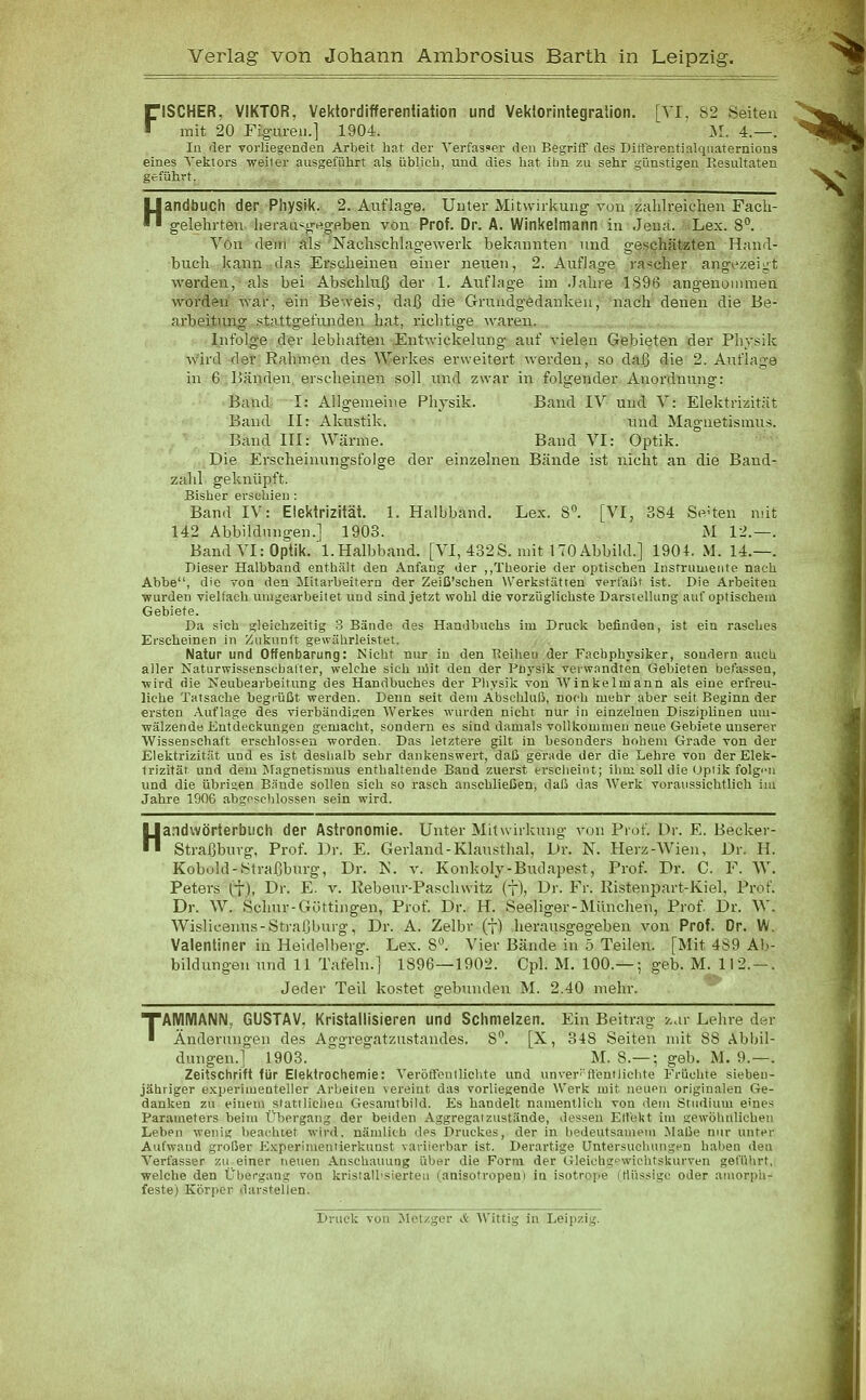 FISCHER, VIKTOR, Vektordifferentiation und Vektorintegration. [VI, 82 Seiten .^^^w^ mit 20 Fig-ureii.] 1904. M. 4.—. '^■^■k Iii der vorliegenden Arbeit hat der Verfasser den Begriff des Ditferentialquatemious  TW eines Tekiors weiter ausgeführt als üblich, und dies hat ilm zu sehr günstigen Resultaten geführt. ^V Handt)UCh der Physik. 2. Auflage. Unter Mitwirkung von zahlreichen Fach- gelehrten heraa^grtg'p.ben von Prof. Dr. A. Winkelmann in Jeua. Lex. 8. Von (lein als Nachschlagewerk bekannten und geschätzten Hand- buch kann das Erscheinen einer neuen, 2. Auflage rascher angezeigt werden, als bei Abschluß der 1. Auflage im .Jahre 1896 angenoiumen worden war, ein Beweis, daß die Grundg-ödankeu, nach denen die Be- arbeitung stattgefunden hat, richtige waren. Infolge der lebhaften Entwickelung auf vielen Gebieten der Physik wird der Rahmen des Werkes erweitert werden, so daß die 2. Atiflage in 6 Bänden, ei'scheinen soll und zwar in folgender Anordnung: Band I: Allgemeine Physik. Band IV und V: Elektrizität Band II: Akustik. und Magnetismus. Band III: Wärme. Band VI: Optik. Die Erscheinungsfolge der einzelnen Bände ist nicht an die Band- zahl geknüpft. Bisher erschien : Band IV: Elektrizität. 1. Halbband. Lex. 8. [VI, 384 Seiten mit 142 Abbildungen.] 1903. M 12.—. Band VI: Optik. 1.Halbband. [VI, 432S. mit 170 Abbild.] 1904. M. 14.—. Dieser Halbband enthält den Anfang der ,,Theorie der optischen Instrumente nach Abbe, die von den Mitarbeitern der Zeiß'schen Werlistätren verfaßt ist. Die Arbeiten wurden vielfach umgearbeitet und sind jetzt wohl die vorzüglichste Darstellung auf optischem Gebiete. Da sich gleichzeitig 3 Bände des Handbuchs im Druck befinden, ist ein r.asches Erscheinen in Zukunft gewährleistet. Natur und Offenbarung: Nicht nur in den Reilien der Facbphysiker, sondern auch aller Naturwissenscbaiter, welche sich nlit den der Pflysik verwandten Gebieten befassen, wird die Neubearbeitung des Handbuches der Physik von AVinkelmann als eine erfreu- liche Tatsache begrüßt werden. Denn seit dem Abschluß, noch mehr aber seit Beginn der ersten Auflage des vierbändigen Werkes wurden nicht nur in einzelneu Disziplinen um- JJ wälzende Entdeckungen gemacht, sondern es sind damals voll kommen neue Gebiete unserer Wissenschaft erschlossen worden. Das letztere gilt in besonders hohem Grade von der Elektrizität und es ist deslialb sehr dankenswert, daß gerade der die Lehre von der Elek- trizität und dem Magnetismus enthaltende Band zuerst erscheint; ihm soll die Optik folg'Mi und die übrigen B.inde sollen sich so rasch anschließen, daß das Werk voraussichtlich im Jahre 1906 abgesclilossen sein wird. H andwörterbuch der Astronomie. Unter Mitwirkung von Prof. Dr. E. Becker- Straßburg, Prof. Dr. E. Gerland-Klau.stlial, Dr. N. Herz-Wien, Dr. H. Kobold-Straßbnrg, Dr. K. v. Konkoly-Budapest, Prof. Dr. C. F. W. Peters (t), Dr. E. v. Ilebeur-Paschwitz (f), Dr. Fr. KisteniJart-Kiel, Prof. Dr. W. Schur-Göttingen, Prof. Dr. H. Seeliger-München, Prof. Dr. W. Wislicenus-Straßburg, Dr. A. Zelbr (f) herausgegeben von Prof. Dr. W. Valentiner in Heidelberg. Lex. 8''. Vier Bände in 5 Teilen. [Mit 489 Ab- bildungen und 11 Tafeln.] 1896—1902. Cpl. M. 100.— ; geb. M. 112.-. Jeder Teil kostet gebunden M. 2.40 mehr. TAMMANiM, GUSTAV, Kristallisieren und Schmelzen. Ein Beitrag z.ir Lehre d«r Änderungen des Aggregatzustandes. 8. [X, 348 Seiten mit 88 Abbil- dungen.] 1903. ^ M. 8.— ; geb. M. 9.—. Zeitschrift für Elektroctiemie: Verölfentlichte und unver''ffentliebte Früchte sieben- jähriger experimenteller Arbeiten vereint das vorliegende Werk mit neuen originalen Ge- danken zu einem slattlielien Gesamtbild. Es handelt namentlich von dem Studium eines Parameters heim Übergang der beiden Aggregat zustände, dessen Ert'ekt im gewöhnlichen Leben wenig l)eacluet wird, nämlitb des Druckes, der in bedeutsamem ilaße nur unter Aufwand großer E.Kperimentierktinst variiorbar ist. Derartige Untersuchungen haben den Verfasser zu einer neuen Anschauung über die Form der Gleichgpwichtsburven geführt, welche den Übergang von kristall'siertea (anisotropen) in isotro]ie irtü<sig»> oder amorph- feste) Körper darstellen. Druck von Metzger & Wittig in Leipzig.