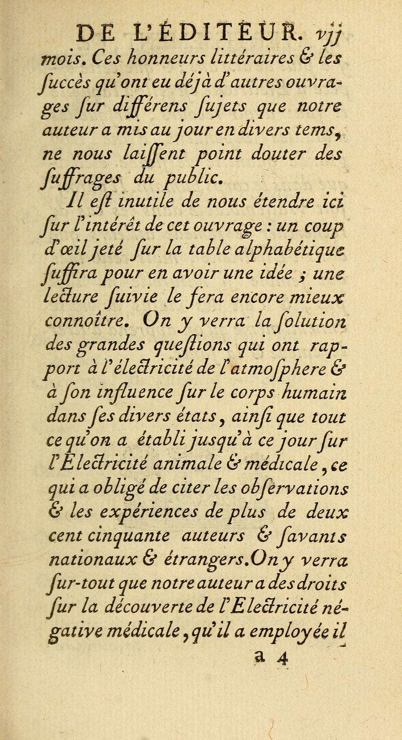 DE L'ÉDÎTÈÛIi. vjj mois. Ces honneurs littéraires & les fuccès quonteu déjà d'autres ouvra^ ges fur différens fujets que notre auteur a mis au jour en divers temSj ne nous laijfent point douter des ftiffrages du public. Il ejl inutile de nous étendre ici fur ^intérêt de cet ouvrage : un coup £ œil jeté fur la table alphabétique fuffira pour en avoir une idée y une ieclure fuivie le fera encore mieux connoitre. On y verra la folution des grandes queflions qui ont rap- port à rélectricité de latmofphere & àfon influence fur le corps humain dans fes divers états, ainfi que tout ceqiion a établi jusqu à ce jour fur rElectricité animale & médicale, ce qui a obligé de citer les obfervations & les expériences de plus de deux cent cinquante auteurs & favants nationaux & étrangers.Ony verra, fur-tout que notre auteur a des droits fur la découverte de l^Electricité né gative médicale, qu'il a employée il