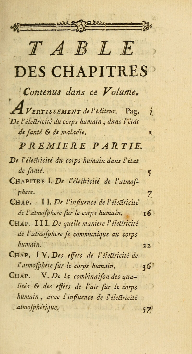 TABLE DES CHAPITRES [Contenus dans ce Volumcm n£l VerTISSEMEMTdeVéditeur. Pag. / De l'éleSîricité du corps humain, dans l'étdt defanté & de maladie. x PREMIERE PARTIE. JDe Vileêiricité du corps humain dans l'état de fanté. ç Chapitre I. De l'ékHricité de Vatmof- phere. y ChaP. W. De Vinfiuence de Vélectricité de Vatmofphere fur le corps humain. 16 CHAP. III. De quelle manière VéleBricité de Vatmofphere fe communique au corps humain. 22 Chap. I V. Des efets de réleêîricité de Vatmofphere fur le corps humain. j6' Chap. V. De la combinaifon des qua- lités & des effets de l'air fur le corps humain, avec Vinfluence de Péle^ricité , atmofphériquCt iy}