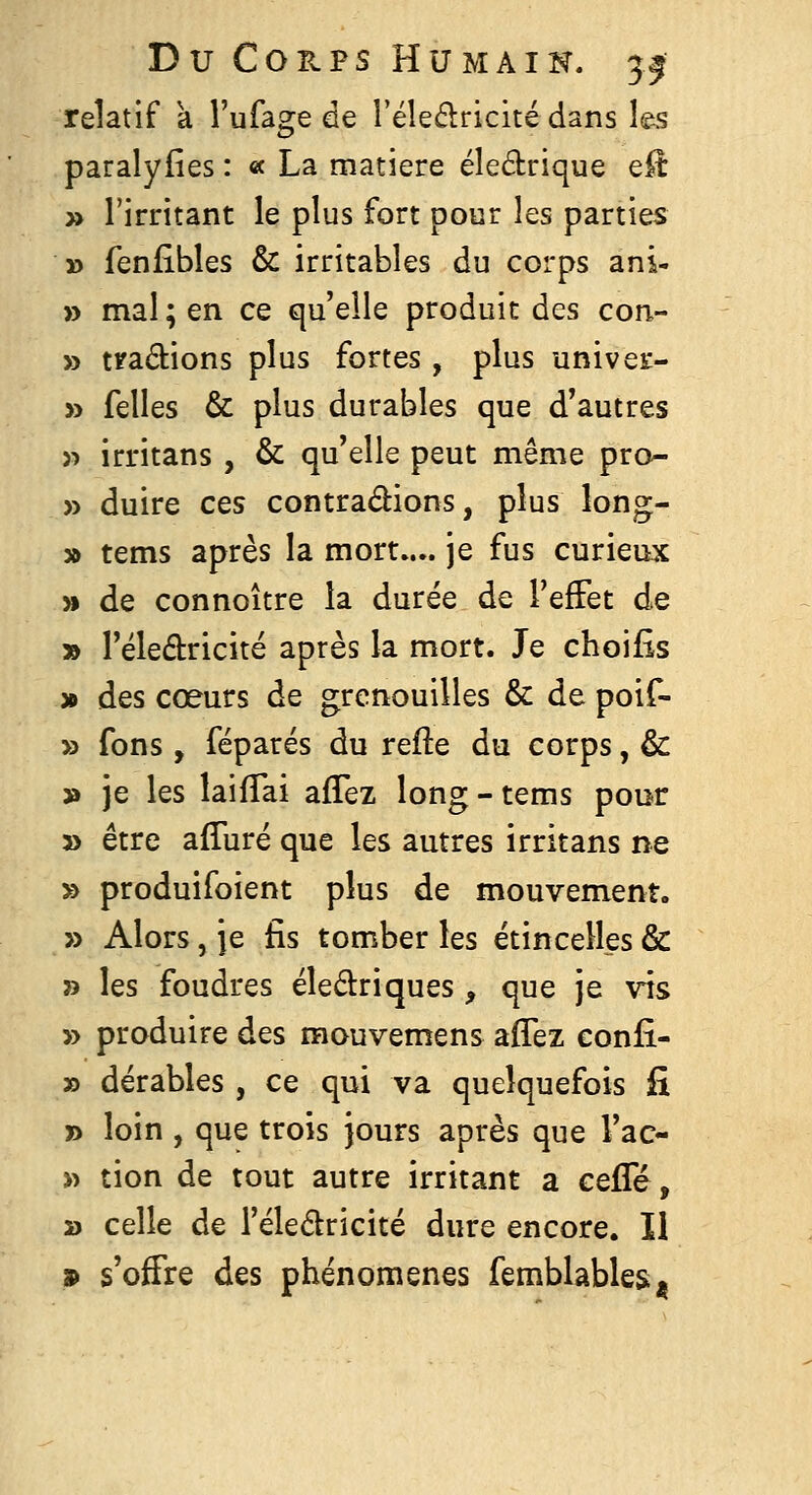 D U C O II p s H U M A I N. 31 relatif a l'ufage de l'éledricité dans les paralyiîes : « La matière éledrique e^ » l'irritant le plus fort pour les parties » fenfibles & irritables du corps ani- » mal ; en ce qu'elle produit des con- » tradions plus fortes, plus univeE- » felles & plus durables que d'autres )■> irritans , & qu'elle peut même pro- » duire ces contrarions, plus long- » tems après la mort.... je fus curieux » de connoître la durée de TefFet de » l'éledricité après la mort. Je choifis » des coeurs de grenouilles & de poif- » fons , féparés du refte du corps, & » je les laifTai afTez long - tems pour » être afTuré que les autres irritans ne » produifoient plus de mouvement. » Alors, je fis tomber les étincelles & » les foudres éledriques, que je vis » produire des mouvemens aflez confi- » dérables, ce qui va quelquefois fi » loin , que trois jours après que l'ac- » tion de tout autre irritant a ceiïe, » celle de l'éledricité dure encore. Il 9 s'offre des phénomènes femblables^