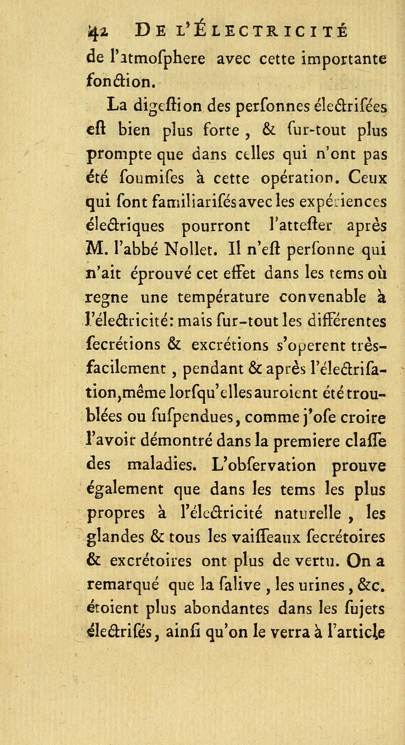 de ratmofphere avec cette importante fondbion. La digeftion des perfonnes éledrifées cft bien plus forte , & fur-tout plus prompte que dans celles qui n'ont pas été foumifes à cette opération. Ceux qui font familiarifésavec les expéiiences éledriques pourront l'attefter après M. l'abbé Nollet. Il n'eft perfonne qui n'ait éprouvé cet elFet dans les tems oii règne une température convenable à î'éledricité: mais fur-tout les différentes fecrétions & excrétions s'opèrent très- facilement , pendant & après l'éleârifa- tion,mêmelorfqu'ellesauroient été trou- blées ou fufpendues, comme j'ofe croire l'avoir démontré dans la première clafTe des maladies. L'obfervation prouve également que dans les tems les plus propres à Téledricité naturelle , les glandes & tous les vaifleaux fecrétoires & excrétoires ont plus de vertu. On a remarqué que la falive , les urines, &c. étoient plus abondantes dans les fujets éledrifés, ainfi qu'on le verra à l'article