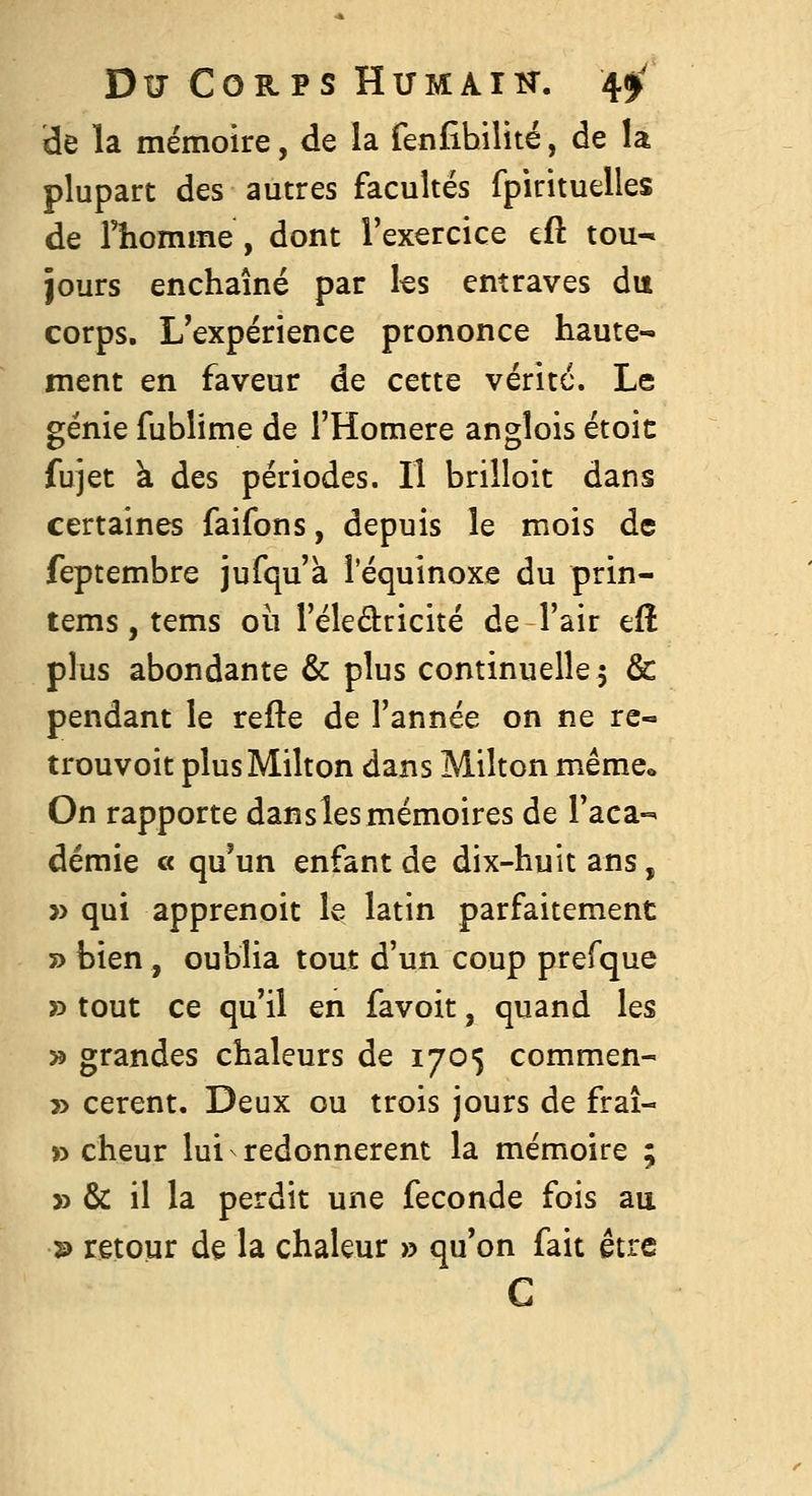 de la mémoire, de la fenfîhilité, de la plupart des autres facultés fpirituelles de Thomme, dont l'exercice eft tou- jours enchaîné par les entraves du corps. L'expérience prononce haute- ment en faveur de cette vérité. Le génie fublime de l'Homère angîois étoic fujet à des périodes. Il brilloit dans certaines faifons, depuis le mois de feptembre jufqu'k l'équinoxe du prin- tems, tems où l'éledricité de l'air efî plus abondante & plus continuelle 5 & pendant le refte de l'année on ne re- trouvoit plusMilton dans Milton mêmco On rapporte danslesmémoires de l'aca-^' demie « qu^un enfant de dix-huit ans, » qui apprenoit le latin parfaitement » bien , oublia tout d'un coup prefque r> tout ce qu'il en favoit, quand les 55 grandes chaleurs de 1705 commen- 3> cerent. Deux ou trois jours de frai- » cheur lui redonnèrent la mémoire ; » & il la perdit une féconde fois au 2) retour de la chaleur » qu'on fait être C