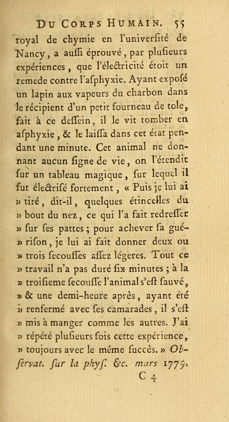 royal de cHymie en l'univerfité de Nancy, a aufîi éprouvé, par plufieurs expériences , que l'éledricité étoit un remède contre rafphyxie. Ayant exporë un lapin aux vapeurs du charbon dans le récipient d'un petit fourneau de tôle, fait à ce deffein, il le vit tomber en afphyxie , & le laiffa dans cet état pen- dant une minute. Cet animal ne don- nant aucun figne de vie, on l'étendic fur un tableau magique , fur lequel il fut éledrifé fortement, « Puis je lui ai » tiré, dit-il, quelques étincelles du » bout du nez, ce qui Ta fait redreiTer » fur fes pattes ; pour achever fa gué- » rifon, je lui ai fait donner deux ou » trois fecoufTes affez légères. Tout ce » travail n'a pas duré fix minutes ; à la » troifîeme fecoufTe l'animal s'efl fauve, » & une demi-heure après, ayant été 5j renfermé avec fes camarades, il s'eil » mis a manger comme les autres. J'ai » répété plusieurs fois cette expérience, » toujours avec le même fuccès. » Oh^ firyat, fur la phyf &c, mars 1775»