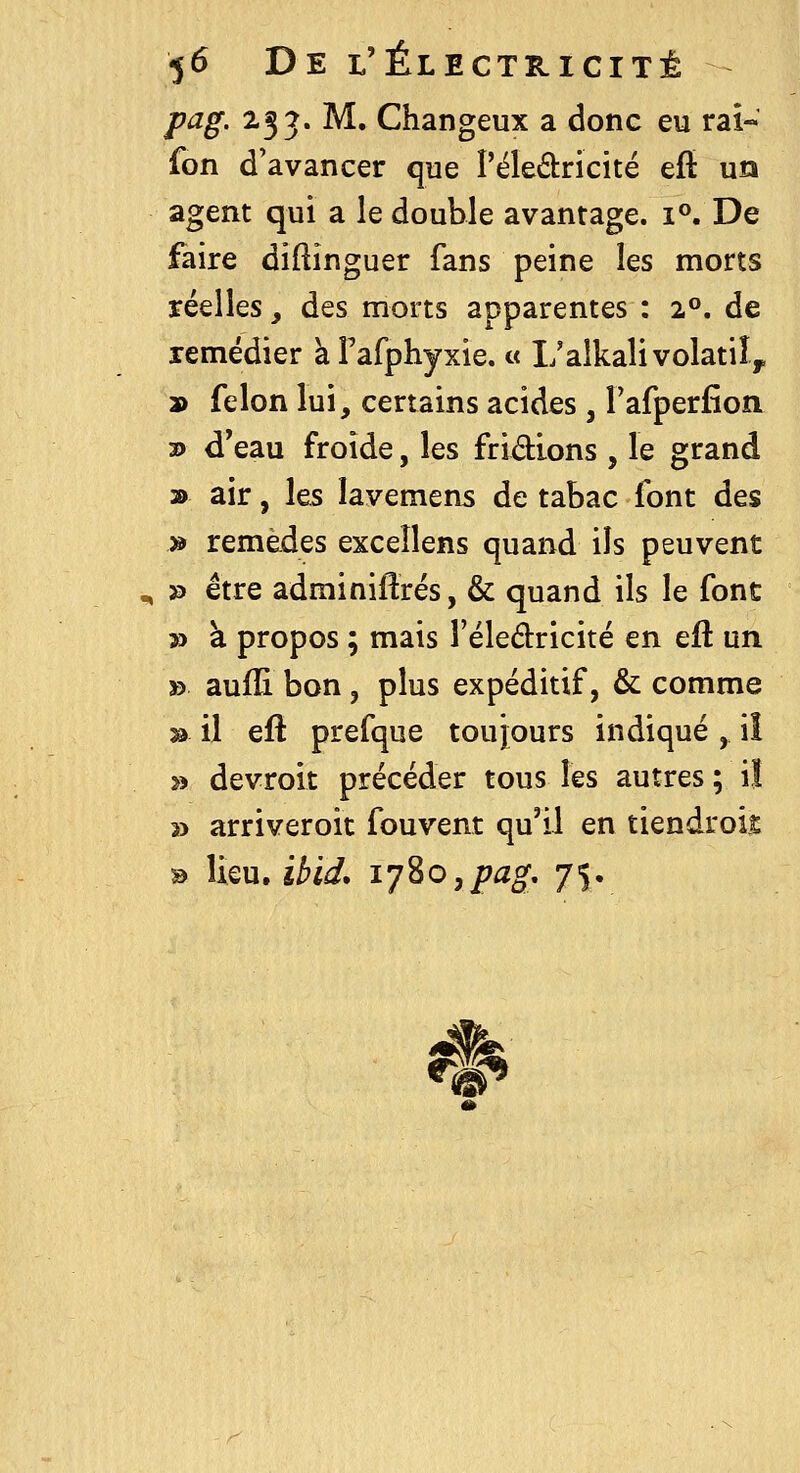 pag. 233. M. Changeux a donc eu rai- fon d'avancer que l'éledricité eft un agent qui a le double avantage, i^ De faire diftinguer fans peine les morts réelles, des morts apparentes : 2°. de remédier à Fafphyxie. « Ualkali volatil, 9 félon lui, certains acides, rafperfioa 2) d'eau froide, les fridions , le grand » air, les îavemens de tabac font des » remèdes excellens quand ils peuvent » être adminiftrés, & quand ils le font » à propos ; mais l'éledricité en eft un » aufïi bon, plus expéditif, & comme » il eft prefque toujours indiqué , i! » devroit précéder tous les autres ; il » arriveroit fouvent qu'il en tiendrois B Iku.ibid, l'jZOypag, 75. %