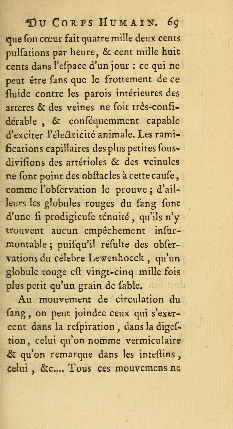 que fon cœur fait quatre mille deux cents pulfations par heure, & cent mille huit cents dans Teipace d'un jour : ce qui ne peut être fans que le frottement de ce fluide contre les parois intérieures des artères & des veines ne foit très-confî- dërable , & conféquemment capable d exciter Téledricité animale. Les rami- fications capillaires des plus petites fous- divifîons des artérioles & des veinules ne font point des obftacles acettecaufe, comme l'obfervation le prouve ; d'ail- leurs.les globules rouges du fang font d'une fi prodigieufe ténuité ^ qu'ils n'y trouvent aucun empêchement infur- montable ; puifqu'il réfulte des obfer- vations du célèbre Lewenhoeck , qu'un globule rouge eft vingt-cinq mille fois plus petit qu'un grain de fable. Au mouvement de circulation du fang, on peut joindre ceux qui s'exer- cent dans la refpiration, dans la digef-^ tîon, celui qu'on nomme vermiculaire & qu'on remarque dans les inteftins, celui , &c.... Tous ces mouvemens m