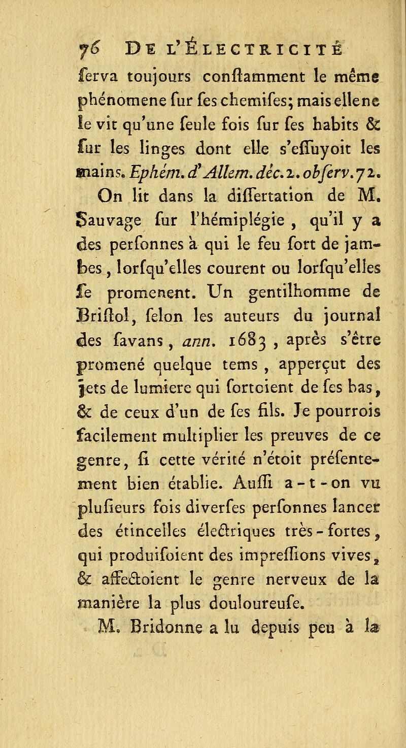 ferva toujours conflamment le même phénomène fur fes chemifes; maisellene îe vit qu*une feule fois fur fes habits & fur les linges dont elle s'efTuyoit les mains. Ephém, d'Allem, déc,%, ohferv.yi. On lit dans la differtatlon de M. Sauvage fur l'hémiplégie , qu'il y a des perfonnes a qui le feu fort de jam- bes , lorfqu'elles courent ou lorfqu'elles fe promènent. Un gentilhomme de Briflol, félon les auteurs du journal âes favans, ann, 1683 , après s'être promené quelque tems , apperçut des jets de lumière qui fortoient de fes bas, & de ceux d'un de fes fils. Je pourrois facilement multiplier les preuves de ce genre, fi cette vérité n'étoit préfente- ment bien établie. Auffi a -1 - on vu plufieurs fois diverfes perfonnes lancer des étincelles éledriques très - fortes, qui produifoitnt des imprefîions vives, & afFedoient le genre nerveux de la manière la plus douloureufe. M, Bridonne a lu depuis peu à la