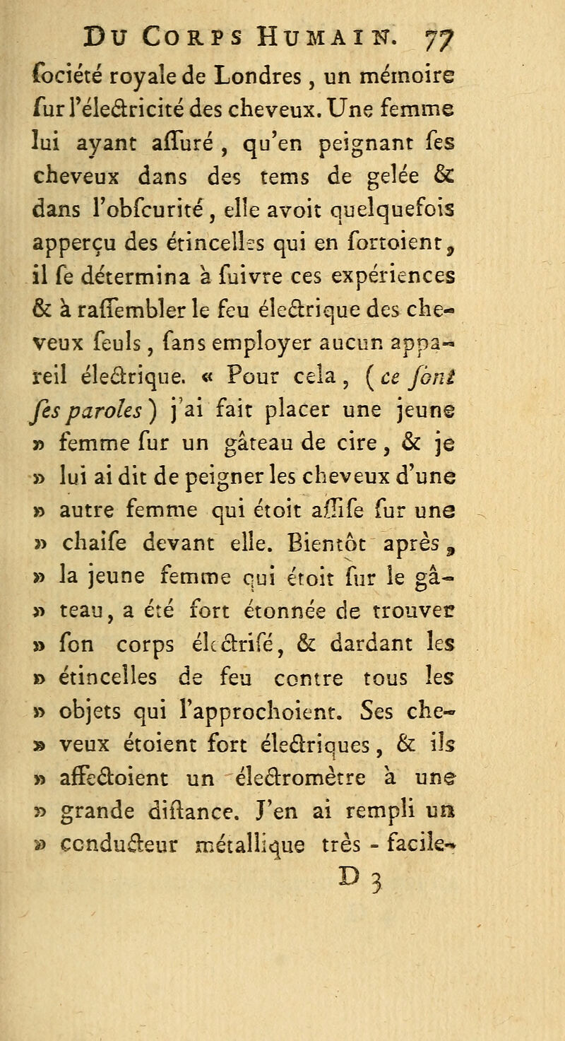 fociété royale de Londres, un mémoire fur rëledricité des cheveux. Une femme lui ayant afTuré , qu'en peignant fes cheveux dans des tems de gelée & dans robfcurité, elle avoit quelquefois apperçu des étincelles qui en fortoient, il fe détermina a fuivre ces expériences & à raflembler le feu éledrique des che- veux feuls, fans employer aucun appa- reil éledrique. « Pour cela , ( ce font fes paroles) j'ai fait placer une jeun© » femme fur un gâteau de cire, & je » lui ai dit de peigner les cheveux d'une » autre femme qui étoit affife fur une 3> chaife devant elle. Bientôt après ^ » la jeune femme qui étoit fur le gâ- >^ teau, a été fort étonnée de trouver s> fon corps élcârifé, & dardant les » étincelles de feu contre tous Its » objets qui l'approchoient. Ses che- » veux étoient fort éledriques, & ils » afFedoient un éledromètre a une » grande diftance. J'en ai rempli un » ccndudeur métallique très - facile- D3