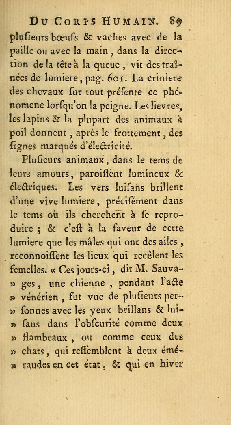 pîufîeurs bœufs & vaches avec de la paille ou avec la main , dans îa direc- tion delà tête a la queue, vit des traî- nées de lumière,pag. 601. La crinière des chevaux fur tout préfente ce phé- nomène lorfqu'on la peigne. Les lièvres, les lapins Sz la plupart des animaux k poil donnent, après le frottement, des fîgnes marqués d'éleélricité. Plufieurs animaux, dans le t«ms de leurs amours, paroiffent lumineux & éledriques. Les vers laifans brillent d'une vive lumière, précifément dans le tems où ils cherchent à fe repro- duire ; & c'eft à la faveur de cette lumière que les mâles qui ont des ailes, reconnoiflent les lieux qui recèlent les femelles. « Ces jours-ci, dit M. Sauva- » ges, une chienne , pendant Fade » vénérien , fut vue de plufieurs per- » fonnes avec les yeux brilîans & lui- » fans dans Fobfcurité comme deux » flambeaux , ou comme ceux des » chats, qui reffemblent k deux émé- » raudes en cet état, & qui en hiver