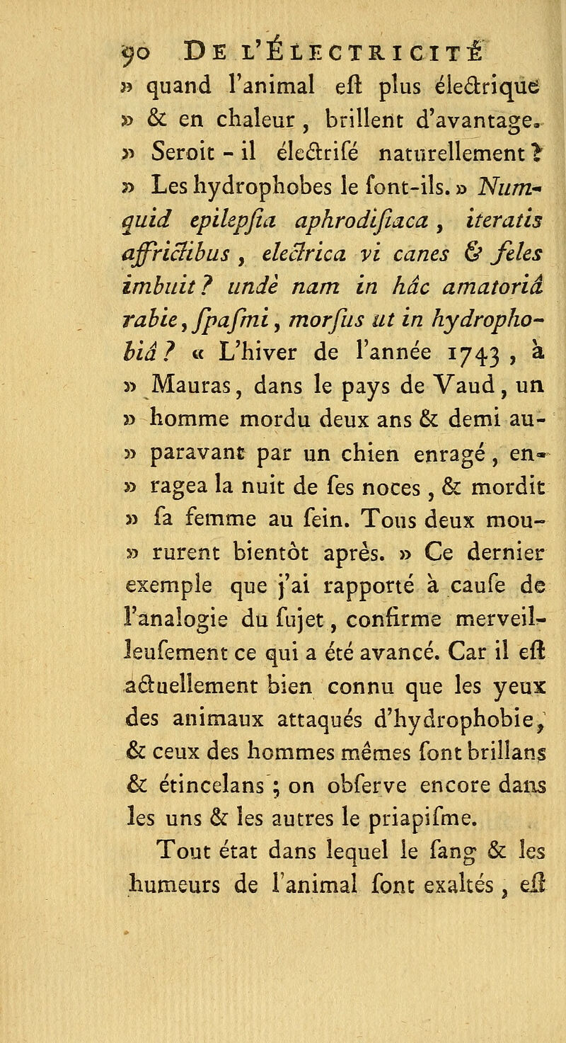 » quand Tanimal eft plus éledrique » & en chaleur , brillent d'avantage^ » Seroit - il éledrifé naturellement t j> Les hydrophobes le font-ils. » Num- quid epilepfia aphrodlfiaca, iteratis affriBibus , eleclrica vi canes & fdes imbidt? iindè nam in hâc amatoriâ rahce y Jpafmi y morfus ut in hydropho- hiâ? « L'hiver de l'année 1743 , a 3> Mauras, dans le pays de Vaud, un 33 homme mordu deux ans & demi au- 35 paravant par un chien enragé, en- » ragea la nuit de fes noces, & mordit 33 fa femme au fein. Tous deux mou- 33 rurent bientôt après. » Ce dernier exemple que j'ai rapporté à caufe de i'analogie du fujet, confirme merveil^ leufement ce qui a été avancé. Car il eft âduellement bien connu que les yeux des animaux attaqués d'hydrophobie, & ceux des hommes mêmes font brillant & étincelans ; on obferve encore dans les uns & les autres le priapifme. Tout état dans lequel le fang & \qs humeurs de l'animal font exaltés, dï