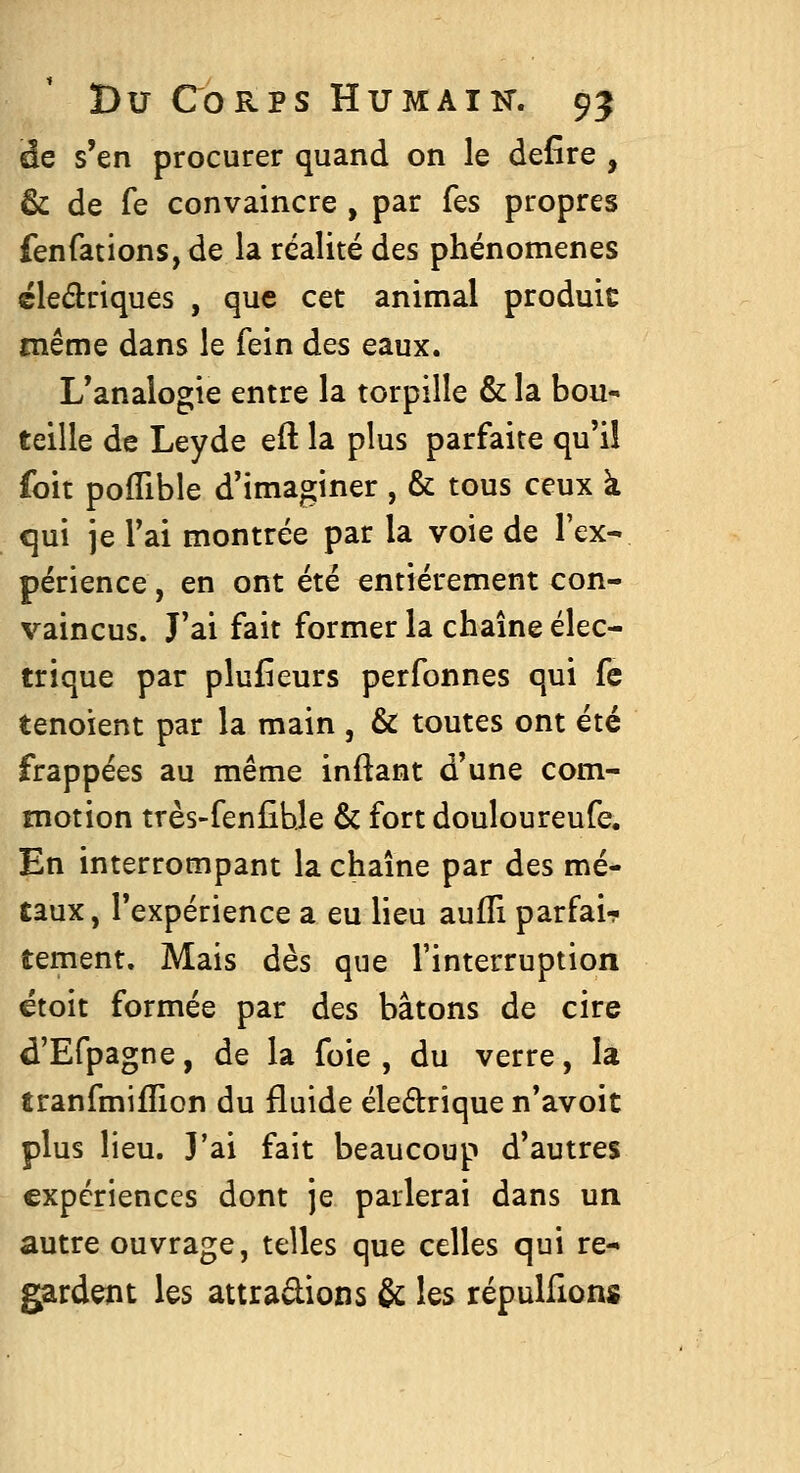 âe s'en procurer quand on le defîre , & de fe convaincre , par Tes propres fenfations, de la réalité des phénomènes ëledriques , que cet animal produit même dans le fein des eaux. L'analogie entre la torpille & la bou- teille de Leyde eil la plus parfaite qu'il foit pofTible d'imaginer , & tous ceux à qui je l'ai montrée par la voie de l'ex- périence, en ont été entièrement con- vaincus. J'ai fait former la chaîne élec- trique par plufîeurs perfonnes qui fe tenoient par la main , & toutes ont été frappées au même inftant d'une com- motion très-fenfihle & fort douloureufe. En interrompant la chaîne par des mé- taux, l'expérience a eu lieu aufli parfai- tement. Mais dès que l'interruption étoit formée par des bâtons de cire d'Efpagne, de la foie , du verre, la tranfmiflion du fluide éledrique n'avoit plus lieu. J'ai fait beaucoup d'autres expériences dont je parlerai dans un autre ouvrage, telles que celles qui re- gardent les attrapions & les répulfions