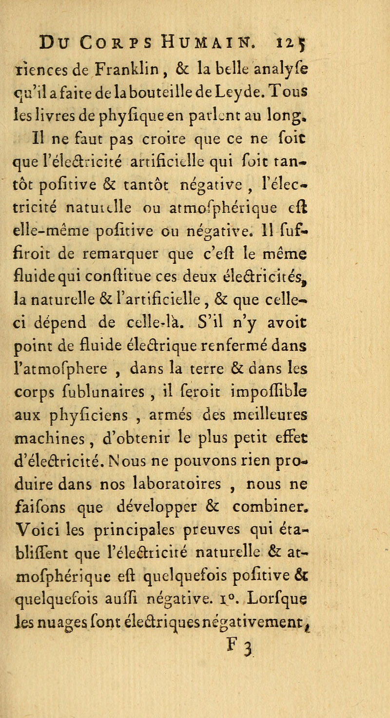 xiences de Franklin , & la belle analyfe c/j'il a faite de la bouteille de Leyde. Tous les livres de phyfiqueen parlent au long. 11 ne faut pas croire que ce ne foit que l'éledricité artificielle qui foit tan- tôt pofitive & tantôt négative , l'élec- tricité natuicîle ou atmorphérique cft elle-même politive ou négative. Il fuf- firoit de remarquer que c'eft le même fluide qui conftitue ces deux éîedricités, la naturelle & l'artificielle , & que celle- ci dépend de celle-là. S'il n'y avoit point de fluide éledrique renfermé dans i'atmofphere , dans la terre & dans les corps fublunaires , il feroit impofïible aux phyiîciens , armés des meilleures machines, d'obtenir le plus petit effet d'éledricité. Nous ne pouvons rien pro- duire dans nos laboratoires , nous ne faifons que développer & combiner. Voici les principales preuves qui éta-^ bliffent que réleâticité naturelle & at- mofphérique eft quelquefois pofitive & quelquefois auITi négative. ï°. Lorfque Iqs nuages font éledriques négativement^