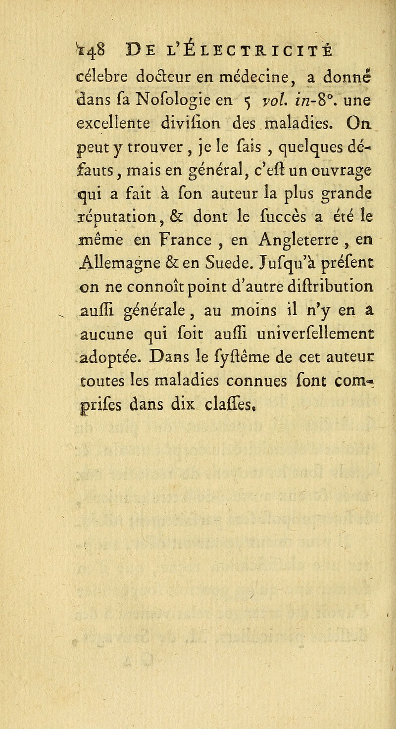 célèbre doreur en médecine, a donné dans fa Nofologie en 5 vol in-%''. une excellente diviiion des maladies. Oa peut y trouver , je le fais , quelques dé- fauts , mais en général, c'eft un ouvrage qui a fait à fon auteur la plus grande réputation, & dont le fuccès a été le même en France , en Angleterre , en Allemagne & en Suéde. Jufqu k préfent on ne connoît point d'autre diflribution aufîi générale, au moins il n'y en â aucune qui foit aufîi univerfellement adoptée. Dans le fyftême de cet auteur toutes les maladies connues font corn-* prifes dans dix claffes,